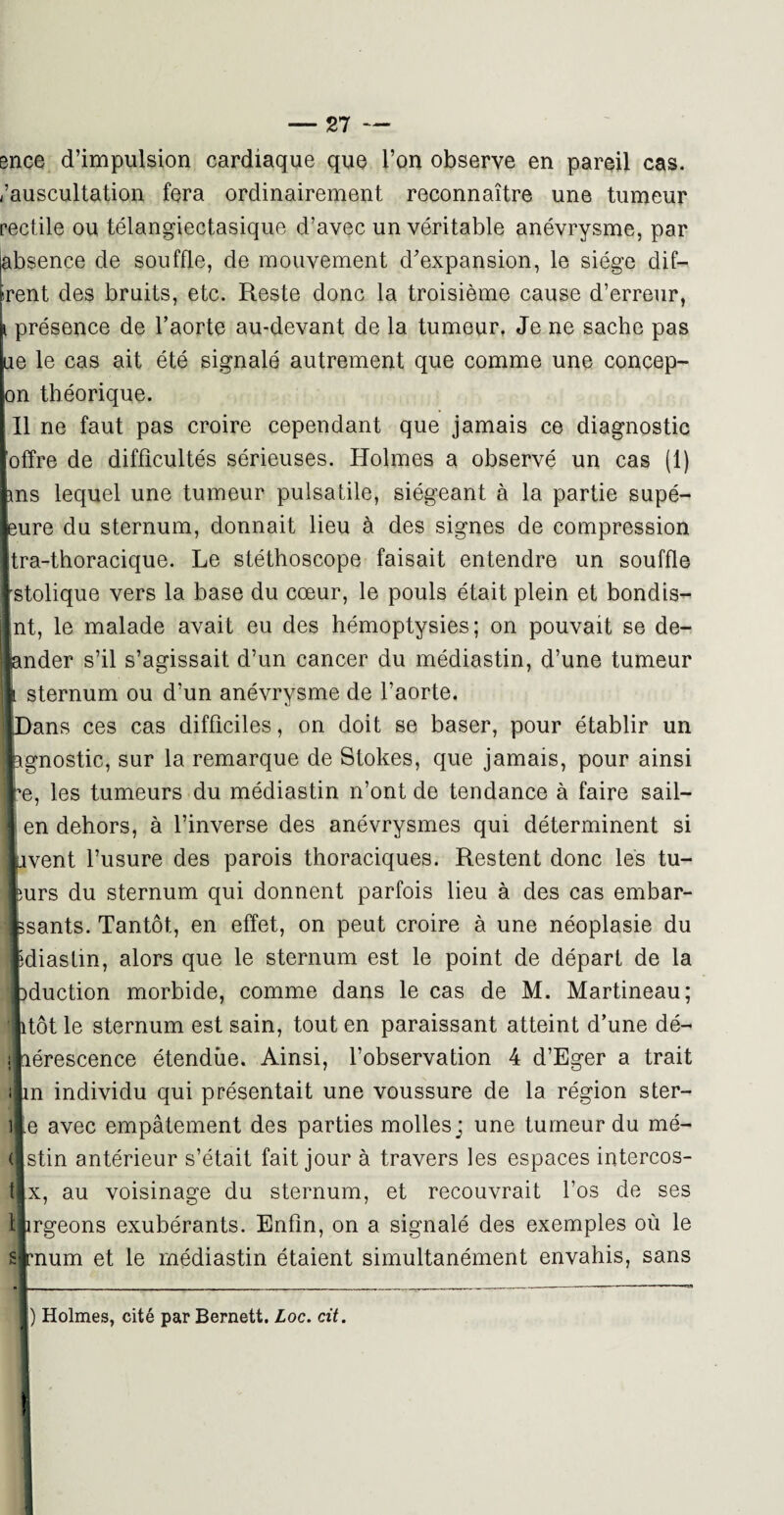 ence d’impulsion cardiaque que l’on observe en pareil cas. /auscultation fera ordinairement reconnaître une tumeur rectile ou télangiectasique d’avec un véritable anévrysme, par [absence de souffle, de mouvement d’expansion, le siège dif¬ ferent des bruits, etc. Reste donc la troisième cause d’erreur, fe présence de l’aorte au-devant de la tumeur. Je ne sache pas ne le cas ait été signalé autrement que comme une concep- on théorique. Il ne faut pas croire cependant que jamais ce diagnostic offre de difficultés sérieuses. Holmes a observé un cas (1) ms lequel une tumeur pulsatile, siégeant à la partie supé- eure du sternum, donnait lieu à des signes de compression tra-thoracique. Le stéthoscope faisait entendre un souffle stolique vers la base du cœur, le pouls était plein et bondis- nt, le malade avait eu des hémoptysies; on pouvait se de- ILder s’il s’agissait d’un cancer du médiastin, d’une tumeur sternum ou d’un anévrysme de l’aorte, ans ces cas difficiles, on doit se baser, pour établir un qiostic, sur la remarque de Stokes, que jamais, pour ainsi , les tumeurs du médiastin n’ont de tendance à faire sail- n dehors, à l’inverse des anévrysmes qui déterminent si œnt l’usure des parois thoraciques. Restent donc les tu- irs du sternum qui donnent parfois lieu à des cas embar- iants. Tantôt, en effet, on peut croire à une néoplasie du liastm, alors que le sternum est le point de départ de la iuction morbide, comme dans le cas de M. Martineau; ;ôt le sternum est sain, tout en paraissant atteint d’une dé- érescence étendue. Ainsi, l’observation 4 d’Eger a trait a individu qui présentait une voussure de la région ster- î avec empâtement des parties molles; une tumeur du mé- stin antérieur s’était fait jour à travers les espaces intercos- t, au voisinage du sternum, et recouvrait l’os de ses rgeons exubérants. Enfin, on a signalé des exemples où le num et le médiastin étaient simultanément envahis, sans ) Holmes, cité par Bernett. Loc. cit.