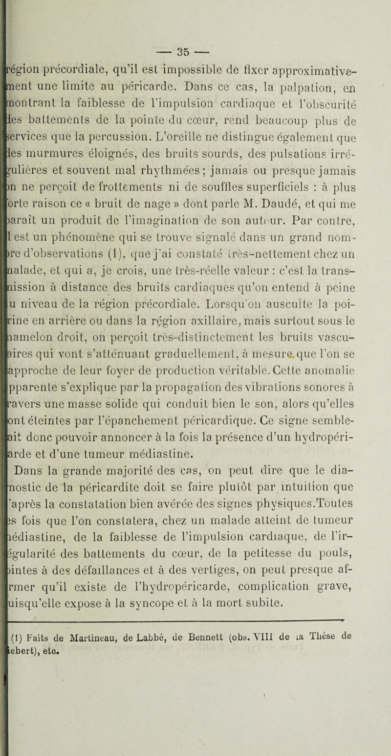 région précordiale, qu’il est impossible de fixer approximative¬ ment une limite au péricarde. Dans ce cas, la palpation, en Montrant la faiblesse de l'impulsion cardiaque et l’obscurité mes battements de la pointe du cœur, rend beaucoup plus de services que la percussion. L’oreille ne distingue également que les murmures éloignés, des bruits sourds, des pulsations irré¬ gulières et souvent mal rhythmées ; jamais ou presque jamais bn ne perçoit de frottements ni de souffles superficiels : à plus forte raison ce « bruit de nage » dont parle M. Daudé, et qui me paraît un produit de l’imagination de son auteur. Par contre, Il est un phénomène qui se trouve signalé dans un grand nom- Ire d’observations (1), que j’ai constaté très-nettement chez un ■naïade, et qui a, je crois, une très-réelle valeur : c’est la trans- Inission à distance des bruits cardiaques qu’on entend à peine lu niveau de la région précordiale. Lorsqu’on ausculte la poi¬ trine en arrière ou dans la région axillaire, mais surtout sous le liamelon droit, on perçoit très-distinctement les bruits vascu¬ laires qui vont s’atténuant graduellement, à mesure que l’on se ■approche de leur foyer de production véritable. Cette anomalie Ipparente s’explique par la propagation des vibrations sonores à l'avers une masse solide qui conduit bien le son, alors qu’elles ■ont éteintes par l’épanchement péricardique. Ce signe semble- lait donc pouvoir annoncer à la fois la présence d’un hydropéri- |arde et d’une tumeur médiastine. Dans la grande majorité des cas, on peut dire que le dia- nostic de la péricardite doit se faire plutôt par intuition que ’aprôs la constatation bien avérée des signes physiques.Toutes 3s fois que l’on constatera, chez un malade atteint de tumeur lédiastine, de la faiblesse de l’impulsion cardiaque, de l’ir- Egularité des battements du cœur, de la petitesse du pouls, pintes à des défaillances et à des vertiges, on peut presque af- rmer qu’il existe de l’hydropéricarde, complication grave, luisqu’elle expose à la syncope et à la mort subite. (1) Faits de Martineau, de Labbé, de Bennett (obs. VIII de ia Thèse de iebert), etc. !