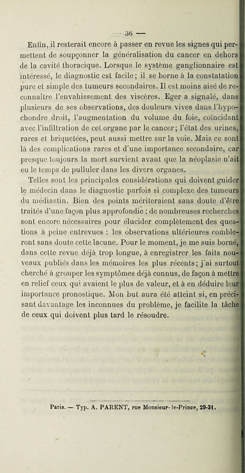 Enfin, il resterait encore à passer en revue les signes qui per¬ mettent de soupçonner la généralisation du cancer en dehors de la cavité thoracique. Lorsque le système ganglionnaire est intéressé, le diagnostic est facile ; il se borne à la constatation pure et simple des tumeurs secondaires. Il est moins aisé de re¬ connaître l’envahissement des viscères. Eger a signalé, dans plusieurs de ses observations, des douleurs vives dans l’hypo- chondre droit, l’augmentation du volume du foie, coïncidant avec l’infiltration de cet organe par le cancer; l’état des urines, rares et briquetées, peut aussi mettre sur la voie. Mais ce sont là des complications rares et d’une importance secondaire, car presque toujours la mort survient avant que la néoplasie n’ait eu le temps de pulluler dans les divers organes. Telles sont les principales considérations qui doivent guider le médecin dans le diagnostic parfois si complexe des tumeurs du médiastin. Bien des points mériteraient sans doute d’être » traités d’une façon plus approfondie ; de nombreuses recherches sont encore nécessaires pour élucider complètement des ques¬ tions à peine entrevues : les observations ultérieures comble¬ ront sans doute cette lacune. Pour le moment, je me suis borné, dans cette revue déjà trop longue, à enregistrer les faits nou¬ veaux publiés dans les mémoires les plus récents; j'ai surtout cherché à grouper les symptômes déjà connus, de façon à mettre en relief ceux qui avaient le plus de valeur, et à en déduire leur importance pronostique. Mon but aura été atteint si, en préci¬ sant davantage les inconnues du problème, je facilite la tâche de ceux qui doivent plus tard le résoudre. Paris. — Typ. A. PARENT, rue Monsieur- le-Prince, 29-31.