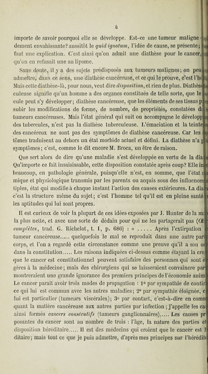 dement envahissante?aussitôt le quidignotum, l’idée de cause, se présente; faut une explication. C’est ainsi qu’on admit une diathèse pour le cancer, L: qu’on en refusait une au lipome. Sans doute, il y a des sujets prédisposés aux tumeurs malignes; on peuid admettre, dans ce sens, une diathèse cancéreuse, et ce qui le prouve, c’est Hitli Mais cette diathèse-là, pour nous, veut dire disposition, et rien de plus. Diathèsit* culeuse signifie qu’un homme a des organes constitués de telle sorte, que le L cule peut s’y développer; diathèse cancéreuse, que les éléments de ses tissus ple^ subir les modifications de forme, de nombre, de propriétés, constatées di • \i tumeurs cancéreuses. Mais l’état général qui suit ou accompagne le développée^ des tubercules, n’est pas la diathèse tuberculeuse. L’émaciation et la teinteiun des cancéreux ne sont pas des symptômes de diathèse cancéreuse. Car les flty tomes traduisent au dehors un état morbide actuel et défini. La diathèse n’a \m symptômes; c’est, comme le dit encore M. Broca, un être déraison. Que sert alors de dire qu’une maladie s’est développée en vertu de la diaj^ Qu’importe ce fait insaisissable, cette disposition constatée après coup? Elle irma beaucoup, en pathologie générale, puisqu’elle n’est, en somme, que l’état Ao mique et physiologique transmis par les parents ou acquis sous des influenceslii] liples, état qui modifie à chaque instant l’action des causes extérieures. La diaftl c’est la structure même du sujet; c’est l’homme tel qu’il est en pleine santé le les aptitudes qui lui sont propres. Il est curieux de voir la plupart de ces idées exposées par J. Hunter de la ma| la plus nette, et avec une sorte de dédain pour qui ne les partagerait pas (OB {■ complètes, trad. G. Riclielot, t. I, p. 686) : «.Après l’extirpation ^ tumeur cancéreuse.quelquefois le mal se reproduit dans une autre pari corps, et l’on a regardé cette circonstance comme une preuve qu’il a son oii dans la constitution.Les raisons indiquées ci-dessus comme étayant la croi que le cancer est constitutionnel peuvent satisfaire des personnes qui sont él gères à la médecine ; mais des chirurgiens qui se laisseraient convaincre par* montreraient une grande ignorance des premiers principes de l’économie anim Le cancer paraît avoir trois modes de propagation : 1° par sympathie de contirl ce qui lui est commun avec les autres maladies; 2° par sympathie éloignée, cj lui est particulier (tumeurs viscérales); 3° par contact, c’est-à-dire en comnl quant la matière cancéreuse aux autres parties par infection ; j’appelle les cail ainsi formés cancers consécutifs (tumeurs ganglionnaires).Les causes pr posantes du cancer sont au nombre de trois : l’âge, la nature des parties et! disposition héréditaire.Il est des médecins qui croient que le cancèr est il ditaire; mais tout ce que je puis admettre, d’après mes principes sur l’hérédiUI