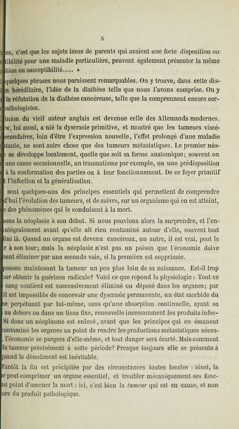 es, c’est que les sujets issus de parents qui avaient une forte disposition ou tibilité pour une maladie particulière, peuvent également présenter la même ttion ou susceptibilité. » : quelques phrases nous paraissent remarquables. On y trouve, dans cette dis- n héréditaire, l’idée de la diathèse telle que nous l’avons comprise. On y la réfutation de la diathèse cancéreuse, telle que la comprennent encore cer- )athologistes. inion du vieil auteur anglais est devenue celle des Allemands modernes, w, lui aussi, a nié la dyscrasie primitive, et montré que les tumeurs viscé- econdaires, loin d’être l’expression nouvelle, l’effet prolongé d’une maladie )>tante, ne sont autre chose que des tumeurs métastatiques. Le premier néo- 5 se développe localement, quelle que soit sa forme anatomique ; souvent on une cause occasionnelle, un traumatisme par exemple, ou une prédisposition à la conformation des parties ou à leur fonctionnement. De ce foyer primitif t l’infection et la généralisation. sont quelques-uns des principes essentiels qui permettent de comprendre d’hui l’évolution des tumeurs, et de suivre, sur un organisme qui en est atteint, e des phénomènes qui le conduisent à la mort. ions la néoplasie à son début. Si nous pouvions alors la surprendre, et l’en- mtégralement avant qu’elle ait rien contaminé autour d’elle, souvent tout ■fini là. Quand un organe est devenu cancéreux, un autre, il est vrai, peut le r à son tour; mais la néoplasie n’est pas un poison que l’économie doive nent éliminer par une seconde voie, si la première est supprimée. posons maintenant la tumeur un peu plus loin de sa naissance. Est-il trop Dur obtenir la guérison radicale? Voici ce que répond la physiologie : Tout ce sang contient est successivement éliminé ou déposé dans les organes; par il est impossible de concevoir une dyscrasie permanente, un état morbide du se perpétuant par lui-même, sans qu’une absorption continuelle, ayant sa au dehors ou dans un tissu fixe, renouvelle incessamment les produits infec- Si donc un néoplasme est enlevé, avant que les principes qui en émanent ïontaminé les organes au point de rendre les productions métastatiques néces- , l’économie se purgera d’elle-même, et tout danger sera écarté. Mais comment la tumeur précisément à cette période? Presque toujours elle se présente à juand le dénoûment est inévitable. Tantôt la fin est précipitée par des circonstances toutes locales : ainsi, la ir peut comprimer un organe essentiel, et troubler mécaniquement ses fonc- iu point d’amener la mort : ici, c’est bien la tumeur qui est en cause, et non ure du produit pathologique.