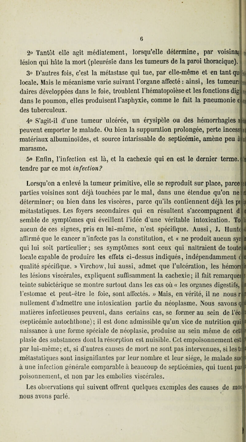 2° Tantôt elle agit médiatement, lorsqu'elle détermine, par voisina^ lésion qui hâte la mort (pleurésie dans les tumeurs de la paroi thoracique). 3o D’autres fois, c’est la métastase qui tue, par elle-même et en tant qu locale. Mais le mécanisme varie suivant l’organe affecté : ainsi, les tumeun daires développées dans le foie, troublent l’hématopoièse et les fonctions dig dans le poumon, elles produisent l’asphyxie, comme le fait la pneumonie c des tuberculeux. 4° S’agit-il d’une tumeur ulcérée, un érysipèle ou des hémorrhagies 1 peuvent emporter le malade. Ou bien la suppuration prolongée, perte incess matériaux albuminoïdes, et source intarissable de septicémie, amène peu à marasme. 5o Enfin, l’infection est là, et la cachexie qui en est le dernier terme, tendre par ce mot infection? m •ti Lorsqu’on a enlevé la tumeur primitive, elle se reproduit sur place, parce parties voisines sont déjà touchées par le mal, dans une étendue qu’on ne! déterminer; ou bien dans les viscères, parce qu’ils contiennent déjà les pi métastatiques. Les foyers secondaires qui en résultent s’accompagnent d semble de symptômes qui éveillent l’idée d’une véritable intoxication. To aucun de ces signes, pris en lui-même, n’est spécifique. Aussi, J. Hunh affirmé que le cancer n’infecte pas la constitution, et « ne produit aucun syi qui lui soit particulier ; ses symptômes sont ceux qui naîtraient de toute locale capable de produire les effets ci-dessus indiqués, indépendamment c qualité spécifique. » Virchow, lui aussi, admet que l’ulcération, les hémori'is les lésions viscérales, expliquent suffisamment la cachexie; il fait remarqueip teinte subictérique se montre surtout dans les cas où « les organes digestifs, l’estomac et peut-être le foie, sont affectés. » Mais, en vérité, il ne nous r nullement d’admettre une intoxication partie du néoplasme. Nous savons q matières infectieuses peuvent, dans certains cas, se former au sein de l’éc (septicémie autochthone); il est donc admissible qu’un vice de nutrition qui» •_1 „ _ P.___1_■ _ _J •__ _•_ A. 1 <11 i naissance à une forme spéciale de néoplasie, produise au sein même de cet® plasie des substances dont la résorption est nuisible. Cet empoisonnement est jî1 par lui-même; et, si d’autres causes de mort ne sont pas intervenues, si lestiiu métastatiques sont insignifiantes par leur nombre et leur siège, le malade suir- à une infection générale comparable à beaucoup de septicémies, qui tuent pai f poisonnement, et non par les embolies viscérales. Les observations qui suivent offrent quelques exemples des causes de moi nous avons parlé.