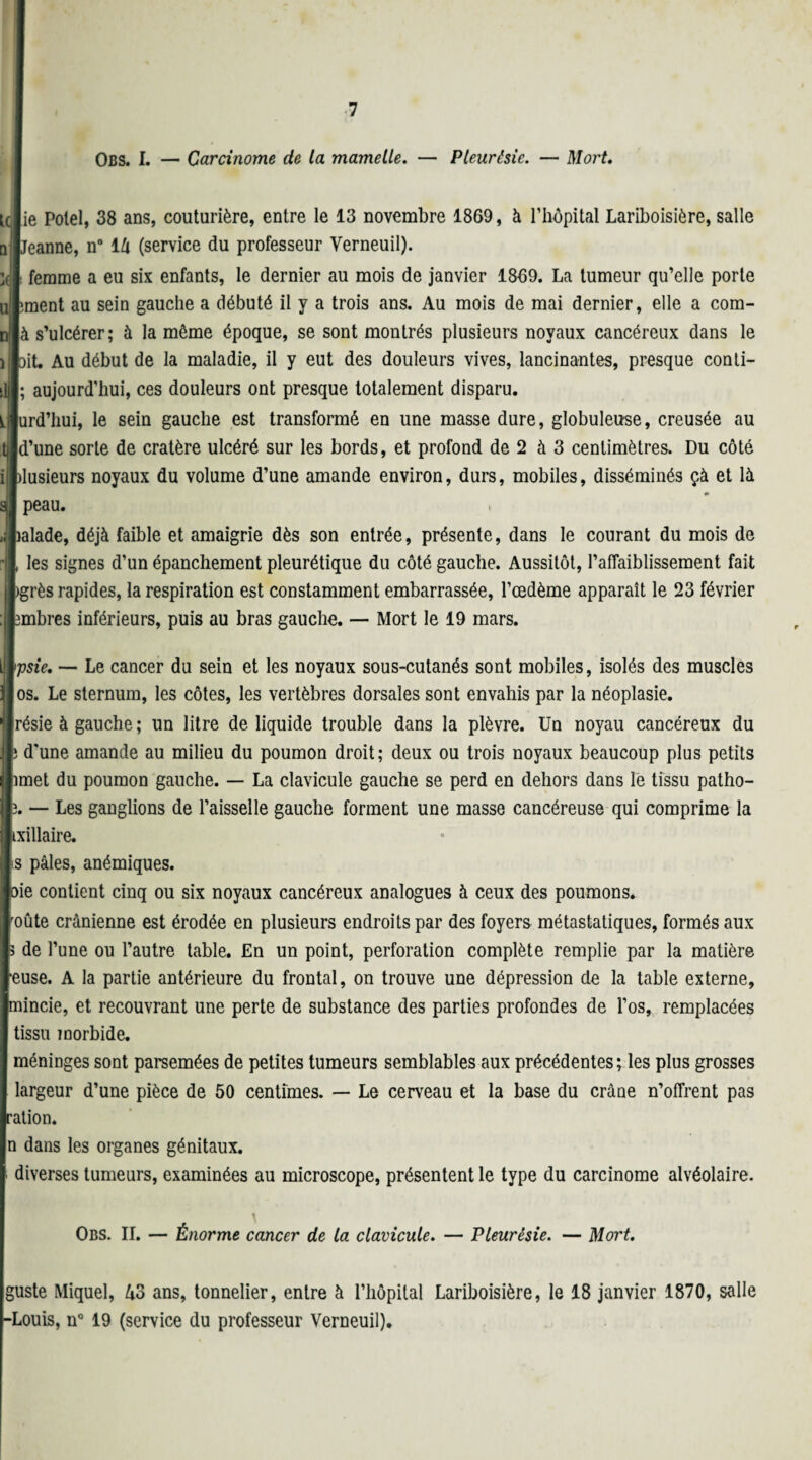 IObs. I. — Carcinome de la mamelle. — Pleurésie. — Mort. ie Polel, 38 ans, couturière, entre le 13 novembre 1869, à l’hôpital Lariboisière, salle eanne, n° 14 (service du professeur Verneuil). femme a eu six enfants, le dernier au mois de janvier 1869. La tumeur qu’elle porte ment au sein gauche a débuté il y a trois ans. Au mois de mai dernier, elle a com- i s’ulcérer; à la môme époque, se sont montrés plusieurs noyaux cancéreux dans le it. Au début de la maladie, il y eut des douleurs vives, lancinantes, presque conti- aujourd’hui, ces douleurs ont presque totalement disparu. ird’hui, le sein gauche est transformé en une masse dure, globuleuse, creusée au [’une sorte de cratère ulcéré sur les bords, et profond de 2 à 3 centimètres. Du côté usieurs noyaux du volume d’une amande environ, durs, mobiles, disséminés çà et là peau. ilade, déjà faible et amaigrie dès son entrée, présente, dans le courant du mois de les signes d’un épanchement pleurétique du côté gauche. Aussitôt, l'affaiblissement fait ;rès rapides, la respiration est constamment embarrassée, l’œdème apparaît le 23 février nbres inférieurs, puis au bras gauche. — Mort le 19 mars. sie, — Le cancer du sein et les noyaux sous-cutanés sont mobiles, isolés des muscles s. Le sternum, les côtes, les vertèbres dorsales sont envahis par la néoplasie. îsie à gauche ; un litre de liquide trouble dans la plèvre. Un noyau cancéreux du Dune amande au milieu du poumon droit; deux ou trois noyaux beaucoup plus petits aet du poumon gauche. — La clavicule gauche se perd en dehors dans le tissu patho- — Les ganglions de l’aisselle gauche forment une masse cancéreuse qui comprime la illaire. pâles, anémiques. b contient cinq ou six noyaux cancéreux analogues à ceux des poumons, âte crânienne est érodée en plusieurs endroits par des foyers métastatiques, formés aux S de l’une ou l’autre table. En un point, perforation complète remplie par la matière ■euse. A la partie antérieure du frontal, on trouve une dépression de la table externe, mincie, et recouvrant une perte de substance des parties profondes de l’os, remplacées tissu morbide. méninges sont parsemées de petites tumeurs semblables aux précédentes ; les plus grosses largeur d’une pièce de 50 centimes. — Le cerveau et la base du crâne n’offrent pas ration. n dans les organes génitaux. diverses tumeurs, examinées au microscope, présentent le type du carcinome alvéolaire. Obs. II. — Énorme cancer de la clavicule. — Pleurésie. — Mort. guste Miquel, 43 ans, tonnelier, entre à l’hôpital Lariboisière, le 18 janvier 1870, salle -Louis, n° 19 (service du professeur Verneuil).