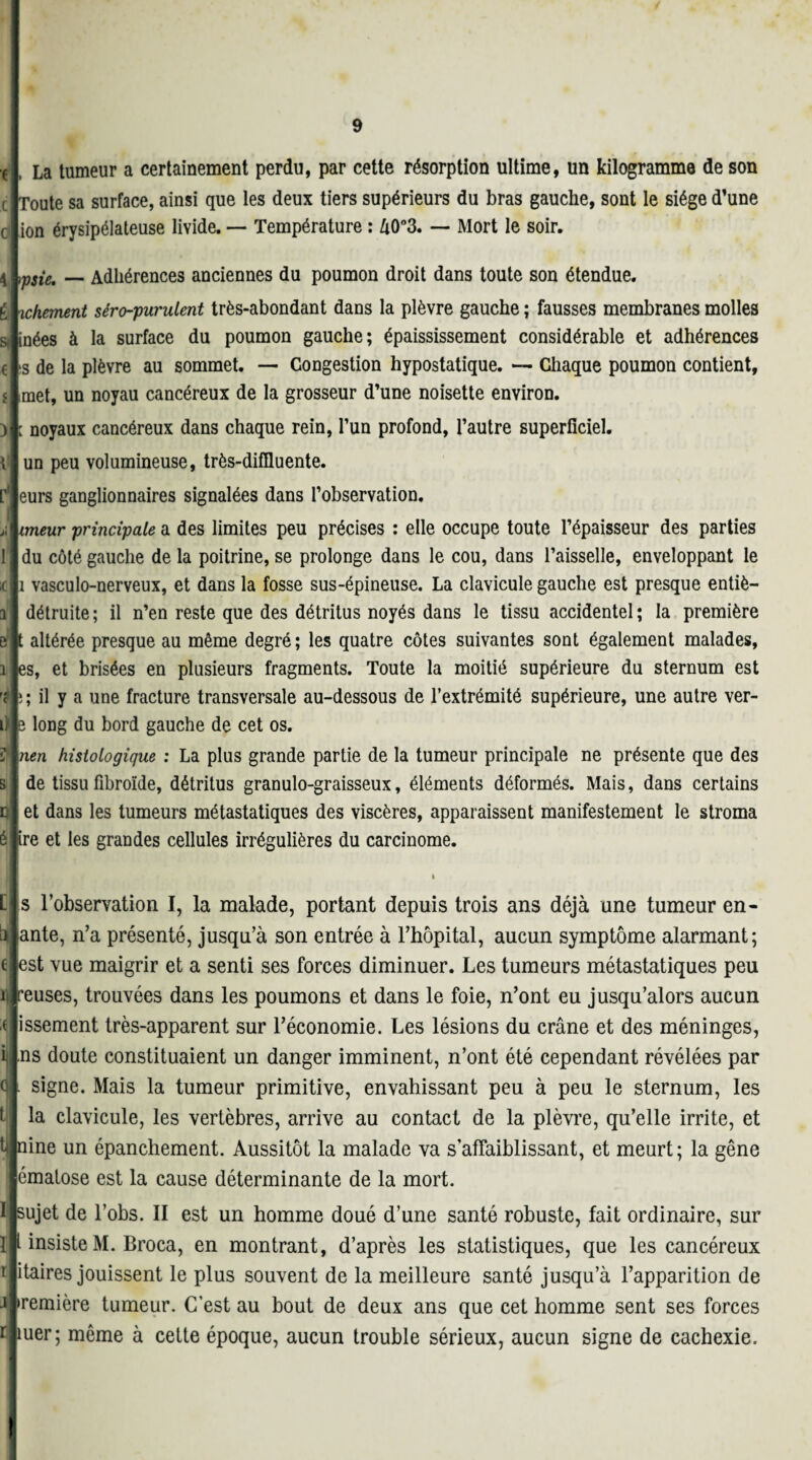 4 É Si € 5 ) \ La tumeur a certainement perdu, par cette résorption ultime, un kilogramme de son Toute sa surface, ainsi que les deux tiers supérieurs du bras gauche, sont le siège d’une ion érysipélateuse livide. — Température : A0°3. — Mort le soir. msie, — Adhérences anciennes du poumon droit dans toute son étendue. ichement séro-purulent très-abondant dans la plèvre gauche ; fausses membranes molles nées à la surface du poumon gauche; épaississement considérable et adhérences s de la plèvre au sommet. — Congestion hypostatique. — Chaque poumon contient, met, un noyau cancéreux de la grosseur d’une noisette environ. : noyaux cancéreux dans chaque rein, l’un profond, l’autre superficiel, un peu volumineuse, très-diffluente. eurs ganglionnaires signalées dans l’observation, imeur principale a des limites peu précises : elle occupe toute l’épaisseur des parties du côté gauche de la poitrine, se prolonge dans le cou, dans l’aisselle, enveloppant le 1 vasculo-nerveux, et dans la fosse sus-épineuse. La clavicule gauche est presque entiè- détruite ; il n’en reste que des détritus noyés dans le tissu accidentel ; la première ; altérée presque au même degré ; les quatre côtes suivantes sont également malades, es, et brisées en plusieurs fragments. Toute la moitié supérieure du sternum est i ; il y a une fracture transversale au-dessous de l’extrémité supérieure, une autre ver- long du bord gauche de cet os. nen histologique : La plus grande partie de la tumeur principale ne présente que des de tissu fibroïde, détritus granulo-graisseux, éléments déformés. Mais, dans certains et dans les tumeurs métastatiques des viscères, apparaissent manifestement le stroma é ire et les grandes cellules irrégulières du carcinome. L s l'observation I, la malade, portant depuis trois ans déjà une tumeur en- ante, n’a présenté, jusqu’à son entrée à l’hôpital, aucun symptôme alarmant; èst vue maigrir et a senti ses forces diminuer. Les tumeurs métastatiques peu ïflreuses, trouvées dans les poumons et dans le foie, n’ont eu jusqu’alors aucun issement très-apparent sur l’économie. Les lésions du crâne et des méninges, ns doute constituaient un danger imminent, n’ont été cependant révélées par signe. Mais la tumeur primitive, envahissant peu à peu le sternum, les la clavicule, les vertèbres, arrive au contact de la plèvre, qu’elle irrite, et nine un épanchement. Aussitôt la malade va s’affaiblissant, et meurt; la gêne ématose est la cause déterminante de la mort. I|sujet de l’obs. II est un homme doué d’une santé robuste, fait ordinaire, sur insiste M. Broca, en montrant, d’après les statistiques, que les cancéreux itaires jouissent le plus souvent de la meilleure santé jusqu’à l’apparition de •remière tumeur. C’est au bout de deux ans que cet homme sent ses forces îuer; même à cette époque, aucun trouble sérieux, aucun signe de cachexie.