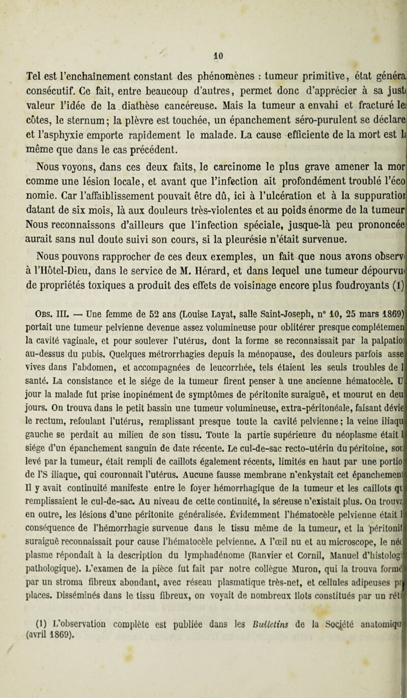 Tel est l’enchaînement constant des phénomènes : tumeur primitive, état généra consécutif. Ce fait, entre beaucoup d’autres, permet donc d’apprécier à sa justJ valeur l’idée de la diathèse cancéreuse. Mais la tumeur a envahi et fracturé le: côtes, le sternum; la plèvre est touchée, un épanchement séro-purulent se déclare et l’asphyxie emporte rapidement le malade. La cause efficiente de la mort est 1; même que dans le cas précédent. Nous voyons, dans ces deux faits, le carcinome le plus grave amener la mor comme une lésion locale, et avant que l’infection ait profondément troublé l’éco nomie. Car l’affaiblissement pouvait être dû, ici à l’ulcération et à la suppuratioi datant de six mois, là aux douleurs très-violentes et au poids énorme de la tumeur Nous reconnaissons d’ailleurs que l’infection spéciale, jusque-là peu prononcée aurait sans nul doute suivi son cours, si la pleurésie n’était survenue. Nous pouvons rapprocher de ces deux exemples, un fait que nous avons observ à l’Hôtel-Dieu, dans le service de M. Hérard, et dans lequel une tumeur dépourvu' de propriétés toxiques a produit des effets de voisinage encore plus foudroyants (1) Obs. III. — Une femme de 52 ans (Louise Layat, salle Saint-Joseph, n° 10, 25 mars 1869) portait une tumeur pelvienne devenue assez volumineuse pour oblitérer presque complétemen la cavité vaginale, et pour soulever l’utérus, dont la forme se reconnaissait par la palpatioi au-dessus du pubis. Quelques métrorrhagies depuis la ménopause, des douleurs parfois asse vives dans l’abdomen, et accompagnées de leucorrhée, tels étaient les seuls troubles de 1 santé. La consistance et le siège de la tumeur firent penser à une ancienne hématocèle. U jour la malade fut prise inopinément de symptômes de péritonite suraiguë, et mourut en deu jours. On trouva dans le petit bassin une tumeur volumineuse, extra-péritonéale, faisant dévie le rectum, refoulant l’utérus, remplissant presque toute la cavité pelvienne ; la veine iliaqu gauche se perdait au milieu de son tissu. Toute la partie supérieure du néoplasme était 1 siège d’un épanchement sanguin de date récente. Le cul-de-sac recto-utérin du péritoine, soi levé par la tumeur, était rempli de caillots également récents, limités en haut par une portio de l’S iliaque, qui couronnait l’utérus. Aucune fausse membrane n’enkystait cet épanchement Il y avait continuité manifeste entre le foyer hémorrhagique de la tumeur et les caillots qi remplissaient le cul-de-sac. Au niveau de cette continuité, la séreuse n’existait plus. On trouve en outre, les lésions d’une péritonite généralisée. Évidemment l’hématocèle pelvienne était 1 conséquence de l’hémorrhagie survenue dans le tissu même de la tumeur, et la ‘péritonill suraiguë reconnaissait pour cause l’hématocèle pelvienne. A l’œil nu et au microscope, le né(l plasrae répondait à la description du lymphadénome (Ranvier et Cornil, Manuel d’histologil pathologique). L’examen de la pièce fut fait par notre collègue Muron, qui la trouva formé! par un stroma fibreux abondant, avec réseau plasmatique très-net, et cellules adipeuses pci places. Disséminés dans le tissu fibreux, on voyait de nombreux îlots constitués par un rétl (1) L’observation complète est publiée dans les BiUletins de la Société anatomiquj (avril 1869).