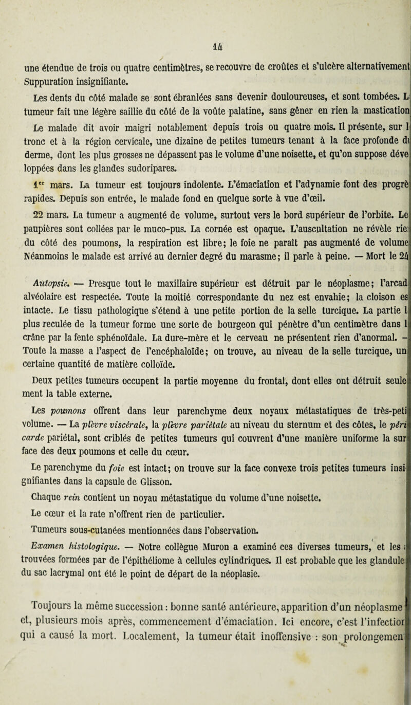 y une étendue de trois ou quatre centimètres, se recouvre de croûtes et s’ulcère alternativement Suppuration insignifiante. Les dents du côté malade se sont ébranlées sans devenir douloureuses, et sont tombées. L tumeur fait une légère saillie du côté de la voûte palatine, sans gêner en rien la mastication Le malade dit avoir maigri notablement depuis trois ou quatre mois. Il présente, sur 1 tronc et à la région cervicale, une dizaine de petites tumeurs tenant à la face profonde di derme, dont les plus grosses ne dépassent pas le volume d’une noisette, et qu’on suppose déve loppées dans les glandes sudoripares. 1er mars. La tumeur est toujours indolente. L’émaciation et l’adynamie font des progrèi rapides. Depuis son entrée, le malade fond en quelque sorte à vue d’œil. 22 mars. La tumeur a augmenté de volume, surtout vers le bord supérieur de l’orbite. Le paupières sont collées par le muco-pus. La cornée est opaque. L’auscultation ne révèle riei du côté des poumons, la respiration est libre ; le foie ne paraît pas augmenté de volumej Néanmoins le malade est arrivé au dernier degré du marasme; il parle à peine. — Mort le 24 Autopsie. — Presque tout le maxillaire supérieur est détruit par le néoplasme; l’arcad alvéolaire est respectée. Toute la moitié correspondante du nez est envahie ; la cloison es intacte. Le tissu pathologique s’étend à une petite portion de la selle turcique. La partie 1 plus reculée de la tumeur forme une sorte de bourgeon qui pénètre d’un centimètre dans 1 crâne par la fente sphénoïdale. La dure-mère et le cerveau ne présentent rien d’anormal. - Toute la masse a l’aspect de l’encéphaloïde; on trouve, au niveau de la selle turcique, un; certaine quantité de matière colloïde. Deux petites tumeurs occupent la partie moyenne du frontal, dont elles ont détruit seule ment la table externe. Les poumons offrent dans leur parenchyme deux noyaux métastatiques de très-petii volume. — La plèvre viscérale, la plèvre pariétale au niveau du sternum et des côtes, le péri carde pariétal, sont criblés de petites tumeurs qui couvrent d’une manière uniforme la sur: face des deux poumons et celle du cœur. Le parenchyme du foie est intact; on trouve sur la face convexe trois petites tumeurs insi¬ gnifiantes dans la capsule de Glisson. Chaque rein contient un noyau métastatique du volume d’une noisette. Le cœur et la rate n’offrent rien de particulier. Tumeurs sous-cutanées mentionnées dans l’observation. i Examen histologique. — Notre collègue Muron a examiné ces diverses tumeurs, et les i trouvées formées par de l’épithéliome à cellules cylindriques. Il est probable que les glandule du sac lacrymal ont été le point de départ de la néoplasie. Toujours la même succession : bonne santé antérieure, apparition d’un néoplasme et, plusieurs mois après, commencement d’émaciation. Ici encore, c’est l’infectior qui a causé la mort. Localement, la tumeur était inofïensive : son prolongement i