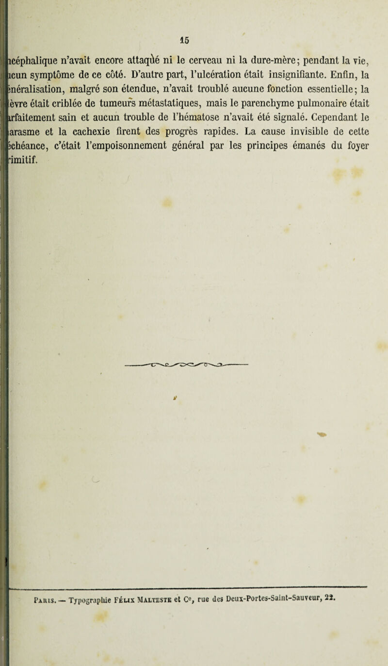 Jicéphalique n’avait encore attaqùé ni le cerveau ni la dure-mère; pendant la vie, licun symptôme de ce côté. D’autre part, l’ulcération était insignifiante. Enfin, la fcnéralisation, malgré son étendue, n’avait troublé aucune fonction essentielle; la lèvre était criblée de tumeurs métastatiques, mais le parenchyme pulmonaire était lirfaitement sain et aucun trouble de l’hématose n’avait été signalé. Cependant le larasme et la cachexie firent des progrès rapides. La cause invisible de cette Echéance, c’était l’empoisonnement général par les principes émanés du foyer rimitif. i Paris. — Typographie Feux Malteste et Ce, rue des Deux-Portes-Saint-Sauveur, 22.