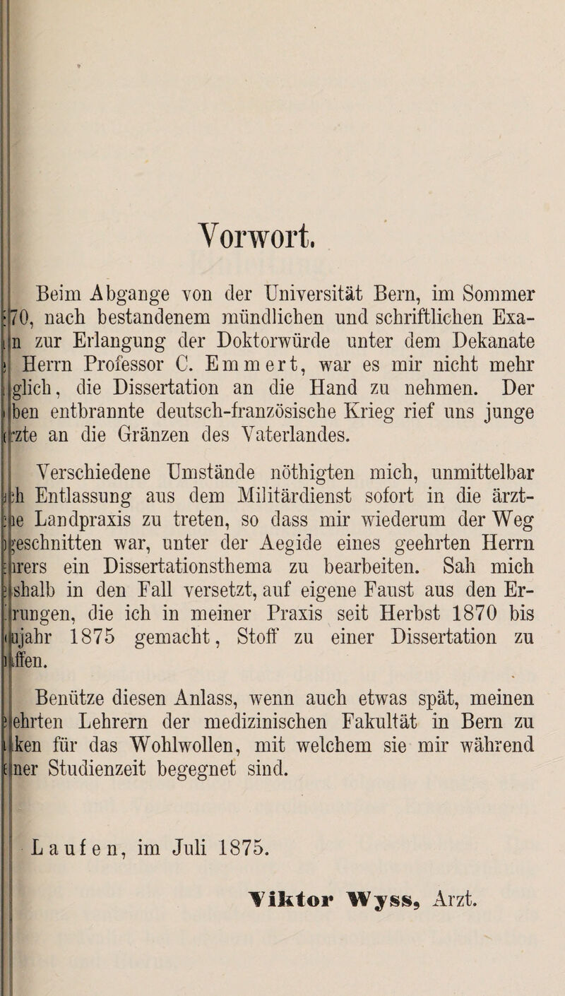 Vorwort. Beim Abgänge von der Universität Bern, im Sommer 70, nach bestandenem mündlichen und schriftlichen Exa- n zur Erlangung der Doktorwürde unter dem Dekanate Herrn Professor C. Emmert, war es mir nicht mehr glich, die Dissertation an die Hand zu nehmen. Der ben entbrannte deutsch-französische Krieg rief uns junge :zte an die Gränzen des Vaterlandes. Verschiedene Umstände nöthigten mich, unmittelbar :h Entlassung aus dem Militärdienst sofort in die ärzt- pe Landpraxis zu treten, so dass mir wiederum der Weg )geschnitten war, unter der Aegide eines geehrten Herrn irers ein Dissertationsthema zu bearbeiten. Sah mich jshalb in den Fall versetzt, auf eigene Faust aus den Er¬ rungen, die ich in meiner Praxis seit Herbst 1870 bis tjahr 1875 gemacht, Stoff zu einer Dissertation zu Ten. Benütze diesen Anlass, wenn auch etwas spät, meinen nehrten Lehrern der medizinischen Fakultät in Bern zu Iken für das Wohlwollen, mit welchem sie mir während :jner Studienzeit begegnet sind. Laufen, im Juli 1875. Tiktor Wyss9 Arzt.