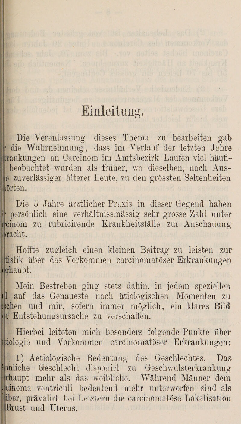 Einleitung. Die Veranlassung dieses Thema zu bearbeiten gab H* die Wahrnehmung, dass im Verlauf der letzten Jahre tpankungen an Carcinom im Amtsbezirk Laufen viel häufi- ]■; beobachtet wurden als früher, wo dieselben, nach Aus- Ire zuverlässiger älterer Leute, zu den grössten Seltenheiten ‘Aorten. Die 5 Jahre ärztlicher Praxis in dieser Gegend haben persönlich eine verhältnissmässig sehr grosse Zahl unter jfcinom zu rubricirende Krankheitsfälle zur Anschauung kracht. Hoffte zugleich einen kleinen Beitrag zu leisten zur ijtistik über das Vorkommen carcinomatöser Erkrankungen ) rhaupt. Mein Bestreben ging stets dahin, in jedem speziellen ) l auf das Genaueste nach ätiologischen Momenten zu tuchen und mir, sofern immer möglich, ein klares Bild it Entstehungsursache zu verschaffen. Hierbei leiteten mich besonders folgende Punkte über ffiologie und Vorkommen carcinomatöser Erkrankungen: 1) Aetiologische Bedeutung des Geschlechtes. Das mhliche Geschlecht disponirt zu Geschwulsterkrankung ijrhaupt mehr als das weibliche. Während Männer dem ipnoma ventriculi bedeutend mehr unterworfen sind als Hber, prävalirt bei Letztem die carcinomatöse Lokalisation [Brust und Uterus.