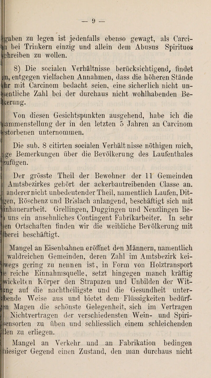 igaben zu legen ist jedenfalls ebenso gewagt, als Carci- 1 bei Trinkern einzig und allein dem Abusus Spirituos •hreiben zu wollen. 8) Die socialen Verhältnisse berücksichtigend, findet iin, entgegen vielfachen Annahmen, dass die höheren Stände Ihr mit Carcinom bedacht seien, eine sicherlich nicht un- ;entliche Zahl bei der durchaus nicht wohlhabenden Be¬ freiung. Von diesen Gesichtspunkten ausgehend, habe ich die ammenstellung der in den letzten 5 Jahren an Cardnom storbenen unternommen. Die sub. 8 citirten socialen Verhältnisse nöthigen mich, ge Bemerkungen über die Bevölkerung des Laufenthaies mfiigen. Der grösste Theil der Bewohner der 11 Gemeinden Amtsbezirkes gehört der ackerbautreibenden Classe an. anderer nicht unbedeutender Theil, namentlich Laufen, Dit¬ zen, Böschenz und Brislach anlangend, beschäftigt sich mit nhauerarbeit. Grellingen, Duggingen und Nenzlingen lie- uns ein ansehnliches Contingent Fabrikarbeiter. In sehr en Ortschaften finden wir die weibliche Bevölkerung mit berei beschäftigt. Mangel an Eisenbahnen eröffnet den Männern, namentlich waldreichen Gemeinden, deren Zahl im Amtsbezirk kei- Jlwegs gering zu nennen ist, in Form von Holztransport je reiche Einnahmsquelle, setzt hingegen manch kräftig |wickelten Körper den Strapazen und Unbilden der Wit- Img auf die nachtheiligste und die Gesundheit unter- ibende Weise aus und bietet dem Flüssigkeiten bedürf¬ en Magen die schönste Gelegenheit, sich im Vertragen Nichtvertragen der verschiedensten Wein- und Spiri- ensorten zu üben und schliesslich einem schleichenden Illen zu erliegen. Mangel an Verkehr und an Fabrikation bedingen | hiesiger Gegend einen Zustand, den man durchaus nicht