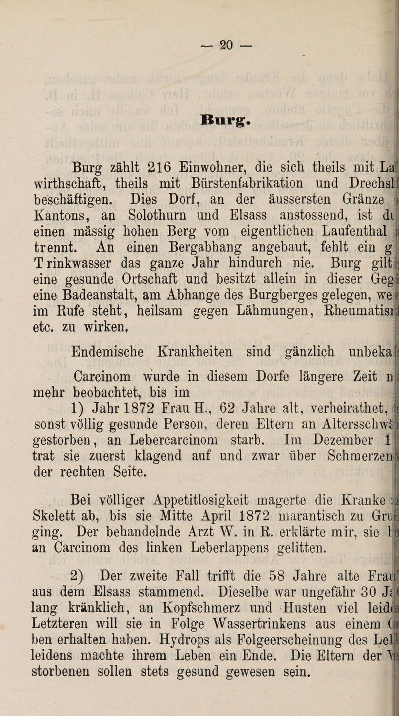 Burg. Burg zählt 216 Einwohner, die sich theils mit La' wirthschaft, theils mit Bürstenfabrikation und Drechsli beschäftigen. Dies Dorf, an der äussersten Gränze | Kantons, an Solothurn und Eisass anstossend, ist di einen mässig hohen Berg vom eigentlichen Laufenthal g trennt. An einen Bergabhang angebaut, fehlt ein g Trinkwasser das ganze Jahr hindurch nie. Burg gilt:; eine gesunde Ortschaft und besitzt allein in dieser Gegl eine Badeanstalt, am Abhange des Burgberges gelegen, we> im Bufe steht, heilsam gegen Lähmungen, Rheumatisn! etc. zu wirken, Endemische Krankheiten sind gänzlich unbekaff Carcinom wurde in diesem Dorfe längere Zeit n t mehr beobachtet, bis im 1) Jahr 1872 Frau H., 62 Jahre alt, verheirathet, I sonst völlig gesunde Person, deren Eltern an Altersschwti gestorben, an Lebercarcinom starb. Im Dezember 1 trat sie zuerst klagend auf und zwar über SchmerzenI der rechten Seite. Bei völliger Appetitlosigkeit magerte die Kranke :i Skelett ab, bis sie Mitte April 1872 marantisch zu Grrc ging. Der behandelnde Arzt W. in R. erklärte mir, sie lg an Carcinom des linken Leberlappens gelitten. 2) Der zweite Fall trifft die 58 Jahre alte Frau aus dem Eisass stammend. Dieselbe war ungefähr 30 J? ( lang kränklich, an Kopfschmerz und Husten viel leidce Letzteren will sie in Folge Wassertrinkens aus einem (|c ben erhalten haben. Hydrops als Folgeerscheinung des Lei3 leidens machte ihrem Leben ein Ende. Die Eltern der Ms storbenen sollen stets gesund gewesen sein.