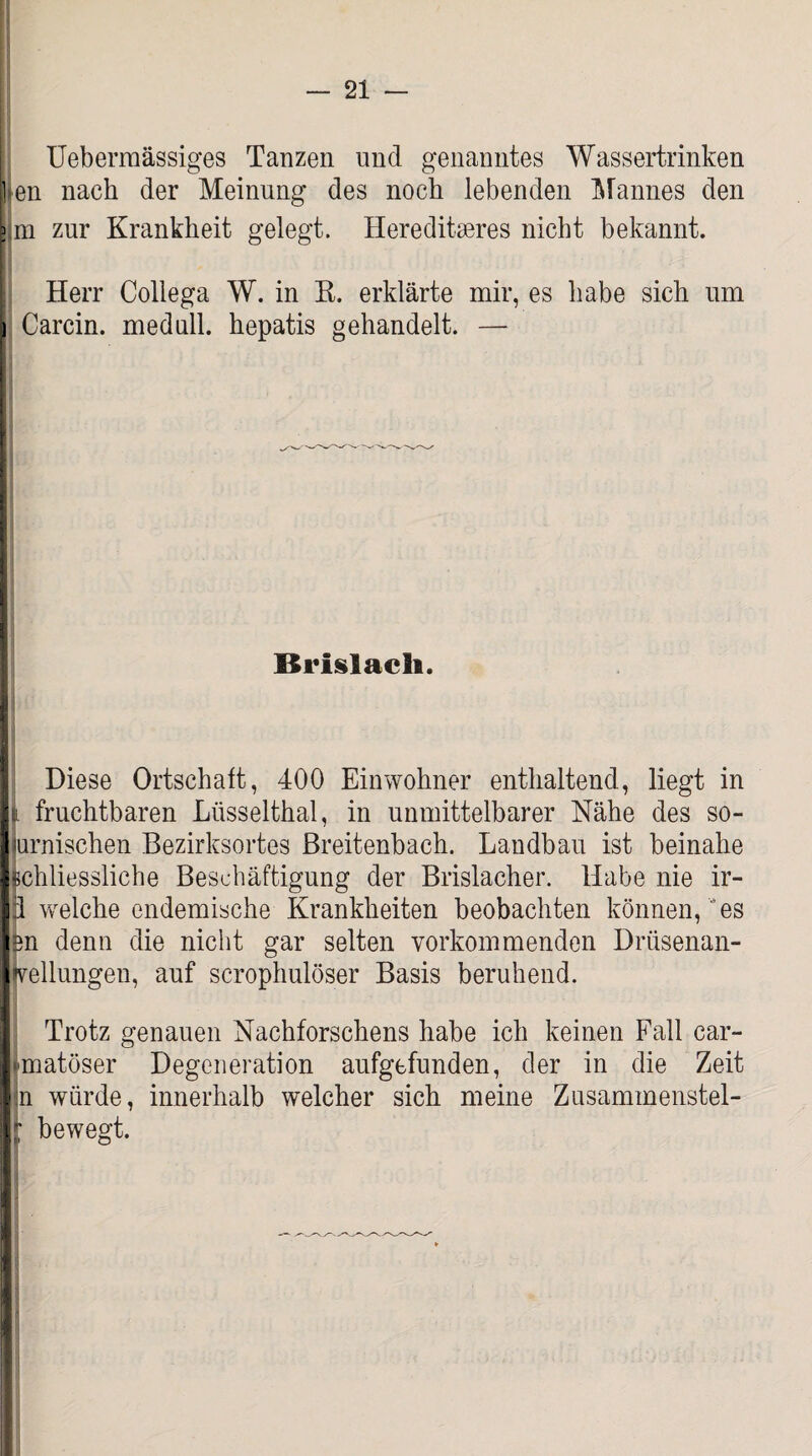 Uebermässiges Tanzen und genanntes Wassertrinken 1 en nach der Meinung des noch lebenden Mannes den I m zur Krankheit gelegt. Hereditäres nicht bekannt. Herr Collega W. in R. erklärte mir, es habe sich um i Carcin. medull. hepatis gehandelt. — ; Brislacli. Diese Ortschaft, 400 Einwohner enthaltend, liegt in b fruchtbaren Lüsselthal, in unmittelbarer Nähe des so- urnischen Bezirksortes Breitenbach. Landbau ist beinahe schliessliche Beschäftigung der Brislacher. Habe nie ir- p welche endemische Krankheiten beobachten können, es en denn die nicht gar selten vorkommenden Drüsenan- jvellungen, auf scrophulöser Basis beruhend. Trotz genauen Nachforschens habe ich keinen Fall car- jmatöser Degeneration aufgefunden, der in die Zeit In würde, innerhalb welcher sich meine Zusammenstel- i bewegt. I
