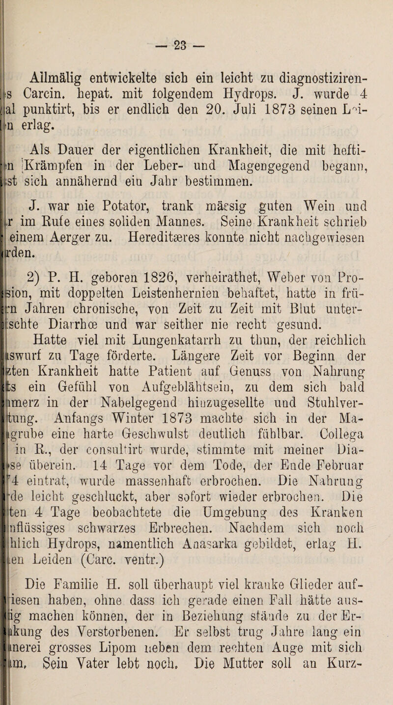 Ailmälig entwickelte sich ein leicht zu diagnostiziren- [s Carcin. hepat. mit folgendem Hydrops. J. wurde 4 Hai punktirt, bis er endlich den 20. Juli 1873 seinen LG- in erlag. | Als Dauer der eigentlichen Krankheit, die mit hefti- |n IKrämpfen in der Leber- und Magengegend begann, i st sich annähernd ein Jahr bestimmen. J. war nie Potator, trank mäesig guten Wein und Lr im Rufe eines soliden Mannes. Seine Krankheit schrieb • einem Aerger zu. Hereditseres konnte nicht nachgewiesen | irden. 2) P. H. geboren 1826, verheirathet, Weber von Pro- Ision, mit doppelten Leistenhernien behaftet, hatte in frü- Irn Jahren chronische, von Zeit zu Zeit mit Blut unter- Itschte Diarrhoe und war seither nie recht gesund. Hatte viel mit Lungenkatarrh zu thun, der reichlich [jiswurf zu Tage förderte. Längere Zeit vor Beginn der |<zten Krankheit hatte Patient auf Genuss von Nahrung Ifcs ein Gefühl von Aufgeblähtsein, zu dem sich bald Inmerz in der Nabelgegend hinzugesellte und Stuhlver- Ittung. Anfangs Winter 1873 machte sich in der Ma¬ llgrube eine harte Geschwulst deutlich fühlbar. Collega in R., der consultirt wurde, stimmte mit meiner Dia¬ lyse überein. 14 Tage vor dem Tode, der Ende Februar |r4 eintrat, wurde massenhaft erbrochen. Die Nahrung Ifde leicht geschluckt, aber sofort wieder erbrochen. Die Ilten 4 Tage beobachtete die Umgebung des Kranken llnflüssiges schwarzes Erbrechen. Nachdem sich noch I hiich Hydrops, namentlich Anasarka gebildet, erlag H. Iten Leiden (Care, ventr.) Die Familie H. soll überhaupt viel kranke Glieder auf- i iesen haben, ohne dass ich gerade einen Fall hätte aus- lug machen können, der in Beziehung stände zu der Er- iiikung des Verstorbenen. Er selbst trug Jahre lang ein lunerei grosses Lipom neben dem rechten Auge mit sich lim, Sein Vater lebt noch. Die Mutter soll an Kurz-