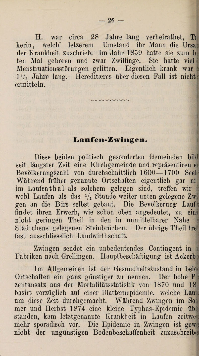H. war circa 28 Jahre lang verheirathet, Ti kerin, welch’ letzerem Umstand ihr Mann die Ursa; der Krankheit zuschrieb. Im Jahr 1859 hatte sie zum h ten Mal geboren und zwar Zwillinge. Sie hatte viel Menstruationsstörungen gelitten. Eigentlich krank war iy2 Jahre lang. Hereditäres über diesen Fall ist nicht; ermitteln. Laufen-Zw Ingen. Diese beiden politisch gesonderten Gemeinden bilcjf seit längster Zeit eine Kirchgemeinde und repräsentiren er Bevölkerungszahl von durchschnittlich 1600—1700 Seele Während früher genannte Ortschaften eigentlich gar ni im Laufen thal als solchem gelegen sind, treffen wir 5 wohl Laufen als das J/a Stunde weiter unten gelegene Zw! gen an die Birs selbst gebaut. Die Bevölkerung Laufn findet ihren Erwerb, wie schon oben angedeutet, zu ein! nicht geringen Theil in den in unmittelbarer Nähe e Städtchens gelegenen Steinbrüchen. Der übrige Theil tre fast ausschliesslich Landwirthschaft. Zwingen sendet ein unbedeutendes Contingent in il Fabriken nach Grellingen. Hauptbeschäftigung ist Ackerb' Im Allgemeinen ist der Gesundheitszustand in beioc Ortschaften ein ganz günstiger zu nennen. Der hohe P ; zentansatz aus der Mortalitätsstatistik von 1870 und 18 basirt vorzüglich auf einer Blatternepidemie, welche Lau * um diese Zeit durchgemacht. Während Zwingen im Soi mer und Herbst 1874 eine kleine Typhus-Epidemie tibf standen, kam letztgenannte Krankheit in Laufen zeitweri mehr sporadisch vor. Die Epidemie in Zwingen ist gew ^ nicht der ungünstigen Bodenbeschaffenheit zuzuschreibie