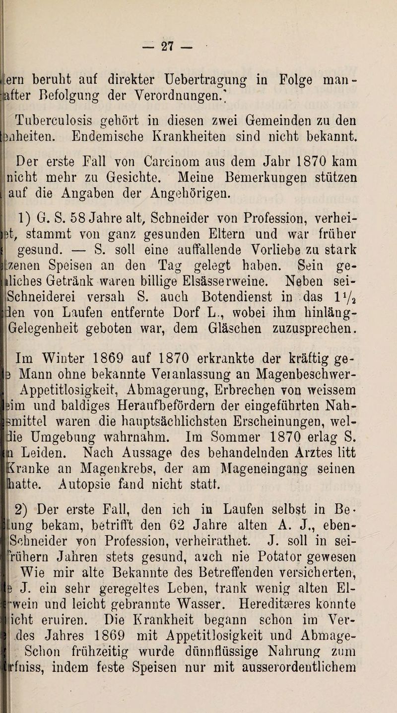 • ern beruht auf direkter Uebertragung iu Folge man- jafter Befolgung der Verordnungen.' Tuberculosis gehört in diesen zwei Gemeinden zu den Liheiten. Endemische Krankheiten sind nicht bekannt. Der erste Fall von Carcinom aus dem Jahr 1870 kam j nicht mehr zu Gesichte. Meine Bemerkungen stützen auf die Angaben der Angehörigen. 1) G. S. 58 Jahre alt, Schneider von Profession, verhei¬ zt, stammt von ganz gesunden Eltern und war früher ! gesund. — S. soll eine auffallende Vorliebe zu stark Lzenen Speisen an den Tag gelegt haben. Sein ge- aliches Getränk waren billige Elsässer weine. Neben sei- j Schneiderei versah S. auch Botendienst in das U/j den von Laufen entfernte Dorf L., wobei ihm hinläng- Gelegenheit geboten war, dem Gläschen zuzusprechen. Im Winter 1869 auf 1870 erkrankte der kräftig ge- s Mann ohne bekannte Veianlassung an Magenbeschwer- Appetitlosigkeit, Abmagerung, Erbrechen von weissem sim und baldiges Heraufbefördern der eingeführten Nah- smittel waren die hauptsächlichsten Erscheinungen, wel- die Umgebung wahrnahm. Im Sommer 1870 erlag S. m Leiden. Nach Aussage des behandelnden Arztes litt Kranke an Magenkrebs, der am Mageneingang seinen Ihatte. Autopsie fand nicht statt. 2) Der erste Fall, den ich in Laufen selbst in Be* tung bekam, betrifft den 62 Jahre alten A. J., eben- Schneider von Profession, verheirathet. J. soll in sei- rrühern Jahren stets gesund, a’ich nie Potator gewesen Wie mir alte Bekannte des Betreffenden versicherten, 5 J. ein sehr geregeltes Leben, trank wenig alten El- -wein und leicht gebrannte Wasser. Hereditäres konnte licht eruiren. Die Krankheit begann schon im Ver¬ des Jahres 1869 mit Appetitlosigkeit und Abmage- Schon frühzeitig wurde dünnflüssige Nahrung zum rfniss, indem feste Speisen nur mit ausserordentlichem ■