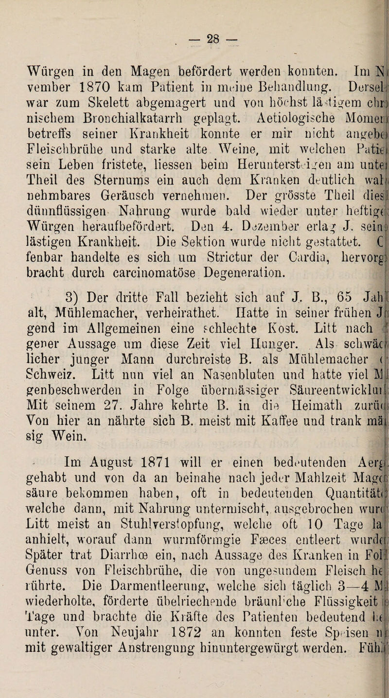 Würgen in den Magen befördert werden konnten. Im Njs vember 1870 kam Patient in meine Behandlung. Dersel: war zum Skelett abgemagert und von höchst lä tigern ehr: nischem Bronchialkatarrh geplagt. Aetiologische Momen betreffs seiner Krankheit konnte er mir nicht angebei Fleischbrühe und starke alte Weine, mit welchen Patin sein Lehen fristete, Hessen beim Heruntersteigen am untei Theil des Sternums ein auch dem Kranken deutlich waL nehmbares Geräusch vernehmen. Der grösste Theil dies dünnflüssigen Nahrung wurde bald wieder unter heftige Würgen heraufbefördert. Den 4. Dezember erlag J. sein: lästigen Krankheit. Die Sektion wurde nicht gestattet. C fenbar handelte es sich um Strictur der Cardia, hervorg) bracht durch carcinomatöse Degeneration. 3) Der dritte Fall bezieht sich auf J. B., 65 Jab alt, Mühlemacher, verheirathet. Hatte in seiner frühen Ji gend im Allgemeinen eine schlechte Kost. Litt nach gener Aussage um diese Zeit viel Hunger. Als schwäu licher junger Manu durchreiste B. als Mühlemacher ( Schweiz. Litt nun viel an Nasenbluten und hatte viel Mfi genbeschwerden in Folge übermässiger Säureentwickluil Mit seinem 27. Jahre kehrte B. in die Heimath zurüc Von hier an nährte sich B, meist mit Kaffee und trank mäi sig Wein. Im August 1871 will er einen bedeutenden Aerg gehabt und von da an beinahe nach jeder Mahlzeit Mager säure bekommen haben, oft in bedeutenden Quantitätd welche dann, mit Nahrung untermischt, ausgebrochen wun Litt meist an Stuhlversiopfung, welche oft 10 Tage la anhielt, worauf dann wurmförmgie Fseces entleert wurdd Später trat Diarrhoe ein, nach Aussage des Kranken in Fol! Genuss von Fleischbrühe, die von ungesundem Fleisch he rührte. Die Darmentleerung, welche sich täglich 3—4 M: wiederholte, förderte übelriechende bräunhehe Flüssigkeit Tage und brachte die Kräfte des Patienten bedeutend las unter. Von Neujahr 1872 an konnten feste Speisen m mit gewaltiger Anstrengung hinuntergewürgt werden. Fühl