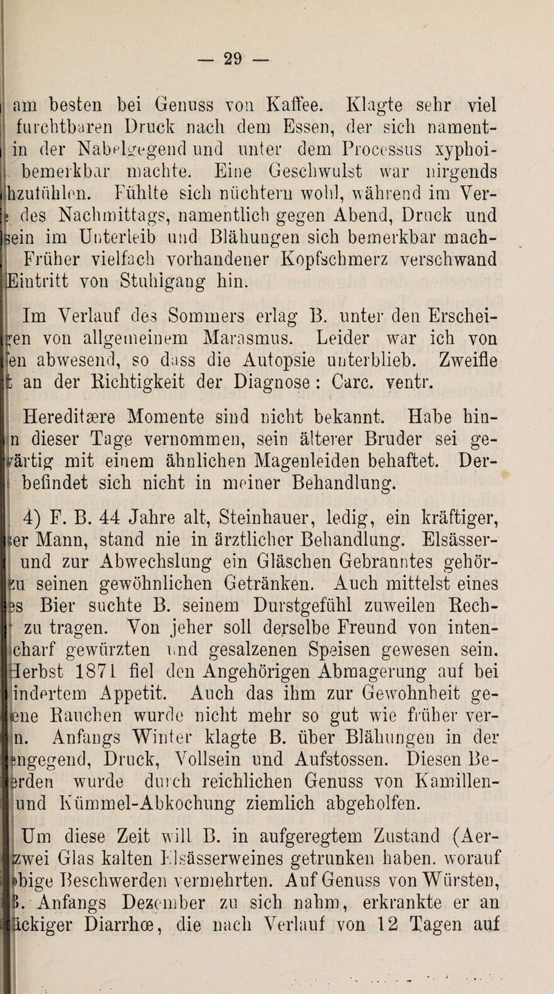 i am besten bei Genuss von Kaffee. Klagte sehr viel furchtbaren Druck nach dem Essen, der sich nament- i in der NabHgegend und unter dem Processus xyphoi- bemerkbar machte. Eine Geschwulst war nirgends Ihzutühlen. Fühlte sich nüchtern wohl, während im Ver- s des Nachmittags, namentlich gegen Abend, Druck und ]sein im Unterleib und Blähungen sich bemerkbar mach- Früher vielfach vorhandener Kopfschmerz verschwand ■Eintritt von Stuhlgang hin. Im Verlauf des Sommers erlag B. unter den Erschei¬ nen von allgemeinem Marasmus. Leider war ich von len abwesend, so dass die Autopsie unterblieb. Zweifle fc an der Kichtigkeit der Diagnose: Care, ventr. Hereditsere Momente sind nicht bekannt. Habe hin- n dieser Tage vernommen, sein älterer Bruder sei ge¬ wärtig mit einem ähnlichen Magenleiden behaftet. Der- befindet sich nicht in meiner Behandlung. 4) F. B. 44 Jahre alt, Steinhauer, ledig, ein kräftiger, ;;er Mann, stand nie in ärztlicher Behandlung. Elsässer- und zur Abwechslung ein Gläschen Gebranntes gehör¬ ig u seinen gewöhnlichen Getränken. Auch mittelst eines es Bier suchte B. seinem Durstgefühl zuweilen Rech- - zu tragen. Von jeher soll derselbe Freund von inten- charf gewürzten und gesalzenen Speisen gewesen sein. Herbst 1871 fiel den Angehörigen Abmagerung auf bei indertem Appetit. Auch das ihm zur Gewohnheit ge- lene Rauchen wurde nicht mehr so gut wie früher ver- n. Anfangs Winter klagte B. über Blähungen in der fcngegend, Druck, Vollsein und Aufstossen. Diesen Be- i erden wurde durch reichlichen Genuss von Kamillen- und Kümmel-Abkochung ziemlich abgeholfen. Um diese Zeit will B. in aufgeregtem Zustand (Aer- zwei Glas kalten Flsässerweines getrunken haben, worauf ij »bige Beschwerden vermehrten. Auf Genuss von Würsten, I B. Anfangs Dezember zu sich nahm, erkrankte er an i äckiger Diarrhoe, die nach Verlauf von 12 Tagen auf