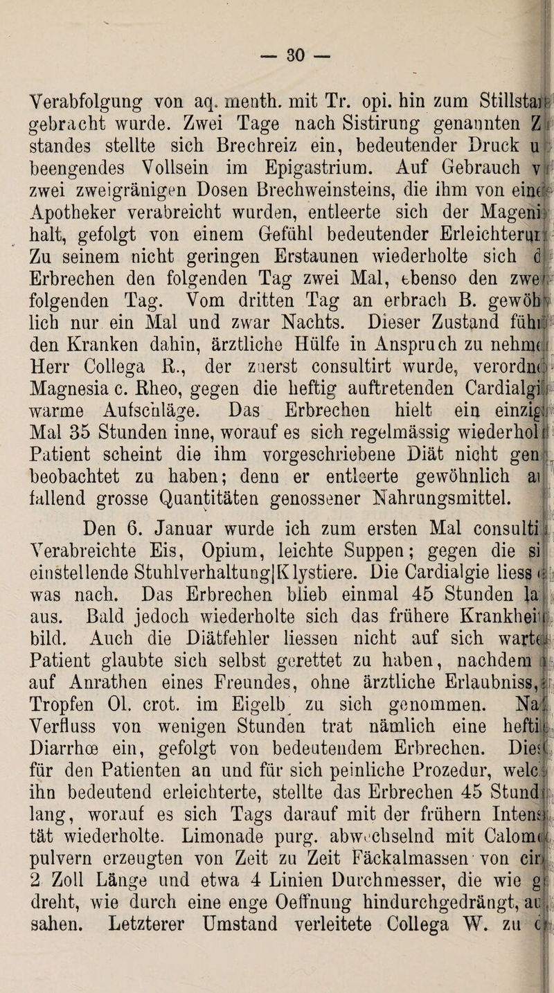 Verabfolgung von aq. menth. mit Tr. opi. hin zum Stillste: gebracht wurde. Zwei Tage nach Sistirung genannten Z Standes stellte sich Brechreiz ein, bedeutender Druck u beengendes Vollsein im Epigastrium. Auf Gebrauch v zwei zweigränigen Dosen Brechweinsteins, die ihm von eine Apotheker verabreicht wurden, entleerte sich der Mageni halt, gefolgt von einem Gefühl bedeutender Erleichtern!. Zu seinem nicht geringen Erstaunen wiederholte sich d Erbrechen den folgenden Tag zwei Mal, ebenso den zwef folgenden Tag. Vom dritten Tag an erbrach B. gewöhp lieh nur ein Mal und zwar Nachts. Dieser Zustand fühl den Kranken dahin, ärztliche Hülfe in Anspruch zu nehme Herr Collega B., der zuerst consultirt wurde, verordne Magnesia c. Bheo, gegen die heftig auftretenden Cardialgi warme Aufschläge. Das Erbrechen hielt ein einzig Mal 35 Stunden inne, worauf es sich regelmässig wiederhol di Patient scheint die ihm vorgeschriebene Diät nicht gen . beobachtet zu haben; denn er entleerte gewöhnlich ai fallend grosse Quantitäten genossener Nahrungsmittel. Den 6. Januar wurde ich zum ersten Mal consuiti Verabreichte Eis, Opium, leichte Suppen; gegen die si einstellende StuhlverhaltungjKlystiere. Die Cardialgie liess n was nach. Das Erbrechen blieb einmal 45 Stunden la aus. Bald jedoch wiederholte sich das frühere Krankheiu bild. Auch die Diätfehler Hessen nicht auf sich wartu Patient glaubte sich selbst gerettet zu haben, nachdem m auf Anrathen eines Freundes, ohne ärztliche Erlaubniss, |r Tropfen 01. crot. im Eigelb^ zu sich genommen. Na| Verfluss von wenigen Stunden trat nämlich eine heftil Diarrhoe ein, gefolgt von bedeutendem Erbrechen. Dien für den Patienten an und für sich peinliche Prozedur, welc: ihn bedeutend erleichterte, stellte das Erbrechen 45 Stund i lang, worauf es sich Tags darauf mit der frühem Intena tät wiederholte. Limonade purg. abwechselnd mit Caloma pulvern erzeugten von Zeit zu Zeit Päckalmassen von cir* 2 Zoll Länge und etwa 4 Linien Durchmesser, die wie g< dreht, wie durch eine enge Oeffnung hindurchgedrängt, ac sahen. Letzterer Umstand verleitete Collega W. zu ü