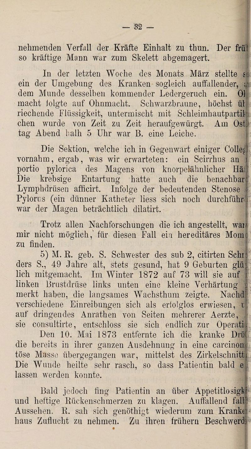 nehmenden Verfall der Kräfte Einhalt zu thun. Der frü so kräftige Mann war zum Skelett abgemagert. In der letzten Woche des Monats März stellte ein der Umgebung des Kranken sogleich auffallender, ; dem Munde desselben kommender Ledergeruch ein. Ol macht folgte auf Ohnmacht. Schwarzbraune, höchst ül riechende Flüssigkeit, untermischt mit Schleimhautpartil chen wurde von Zeit zu Zeit heraufgewürgt. Am Ost tag Abend lialh 5 Uhr war B. eine Leiche. Die Sektion, welche ich in Gegenwart einiger Colle| vornahm, ergab, was wir erwarteten: ein Scirrhus an portio pylori ca des Magens von knorpelähnlicher Hä; Die krebsige Entartung hatte auch die benachbart Lymphdrüsen afficirt. Infolge der bedeutenden Stenose Pylorns (ein dünner Katheter liess sich noch durchführ war der Magen beträchtlich dilatirt. Trotz allen Nachforschungen die ich angestellt, war mir nicht möglich,' für diesen Fall ein hereditäres Mornc *n finden ; L zu finden. 5) M. R. geb. S. Schwester des sub 2, citirten Sehrt ders S., 49 Jahre alt, stets gesund, hat 9 Geburten glüj lieh mitgemacht. Im Winter 1872 auf 73 will sie auf i linken Brustdrüse links unten eine kleine Verhärtung ,j merkt haben, die langsames Wachsthum zeigte. Naehd verschiedene Einreibungen sich als erfolglos erwiesen, x auf dringendes Anrathen von Seiten mehrerer Aerzte, sie consultirte, entschloss sie sich endlich zur Operativ Den 10. Mai 1873 entfernte ich die kranke Drüi die bereits in ihrer ganzen Ausdehnung in eine carcinon tose Masse übergegangen war, mittelst des Zirkelschnitt Die Wunde heilte sehr rasch, so dass Patientin bald e lassen werden konnte. Bald jedoch fing Patientin an über Appetitlosigt und heftige Rückenschmerzen zu klagen. Auffallend fall Aussehen. R. sah sich genöthigt wiederum zum Kranke;1 haus Zuflucht zu nehmen. Zu ihren frühem Beschwere!
