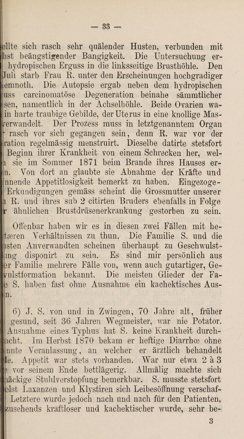 — 83 eilte sich rasch sehr quälender Husten, verbunden mit jlist beängstigender Bangigkeit. Die Untersuchung er- hydropischen Erguss in die linksseitige Brusthöhle. Den Juli starb Frau R. unter den Erscheinungen hochgradiger emnoth. Die Autopsie ergab neben dem hydropischen uss carcinomatöse Degeneration beinahe sämmtlicher sen, namentlich in der Achselhöhle. Beide Ovarien wa- in harte traubige Gebilde, der Uterus in eine knollige Mas- rerwandelt. Der Prozess muss in letztgenanntem Organ [ rasch vor sich gegangen sein, denn R. war vor der ration regelmässig menstruirt. Dieselbe datirte stetsfort Beginn ihrer Krankheit von einem Schrecken her, wel- ji sie im Sommer 1871 beim Brande ihres Hauses er- n. Von dort an glaubte sie Abnahme der Kräfte und nnende Appetitlosigkeit bemerkt zu haben. Eingezoge- Erkundigungen gemäss scheint die Grossmutter unserer k R. und ihres sub 2 citirten Bruders ebenfalls in Folge r ähnlichen Brustdrüsenerkrankung gestorben zu sein. Offenbar haben wir es in diesen zwei Fällen mit be¬ sseren Verhältnissen zu thun. Die Familie S. und die listen Anverwandten scheinen überhaupt zu Geschwulst- jing disponirt zu seiu. Es sind mir persönlich aus er Familie mehrere Fälle von, wenn auch gutartiger, Ge- vulstformation bekannt. Die meisten Glieder der Fa- e S. haben fast ohne Ausnahme ein kachektisches Aus- P’ 6) J. S. von und in Zwingen, 70 Jahre alt, früher ; gesund, seit 36 Jahren Wegmeister, war nie Potator. Ausnahme eines Typhus hat S. keine Krankheit durch¬ acht. Im Herbst 1870 bekam er heftige Diarrhoe ohne innte Veranlassung, an welcher er ärztlich behandelt le. Appetit war stets vorhanden. War nur etwa 2 ä 3 B vor seinem Ende bettlägerig. Allmälig machte sich nackige Stuhlverstopfung bemerkbar. S. musste stetsfort eist Laxanzen und Klystiren sich Leibesöffnung verschaf- Letztere wurde jedoch nach und nach für den Patienten, zusehends kraftloser und kachektischer wurde, sehr be- 3