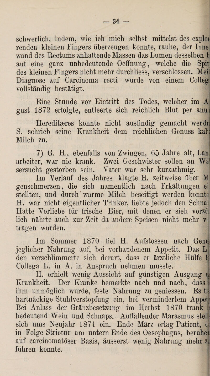 schwerlich, indem, wie ich mich selbst mittelst des exploi renden kleinen Fingers überzeugen konnte, rauhe, der Inne wand des Rectums anhaftende Massen das Lumen desselben 1 auf eine ganz unbedeutende Oeffnung, welche die Spii des kleinen Fingers nicht mehr durchliess, verschlossen. Mei Diagnose auf Carcinoma recti wurde von einem Colleg, vollständig bestätigt. Eine Stunde vor Eintritt des Todes, welcher im A gust 1872 erfolgte, entleerte sich reichlich Blut per anu:i • Hereditäres konnte nicht ausfindig gemacht werd( S. schrieb seine Krankheit dem reichlichen Genuss kal Milch zu. 7) G. H., ebenfalls von Zwingen, 65 Jahre alt, Lar, arbeiter, war nie krank. Zwei Geschwister sollen an MF sersucht gestorben sein. Vater war sehr kurzathmig. Im Verlauf des Jahres klagte H. zeitweise über M gen schmerzen, die sich namentlich nach Frkältungen e: stellten, und durch'warme Milch beseitigt werden konnte H. war nicht eigentlicher Trinker, liebte jedoch den Schna Hatte Vorliebe für frische Eier, mit denen er sieh vorzui lieh nährte auch zur Zeit da andere Speisen nicht mehr v< tragen wurden. Im Sommer 1870 fiel H. Aufstossen nach Genu jeglicher Nahrung auf, bei vorhandenem Appetit. Das L den verschlimmerte sich derart, dass er ärztliche Hülfe 1 Collega L. in A. in Anspruch nehmen musste. H. erhielt wenig Aussicht auf günstigen Ausgang u Krankheit. Der Kranke bemerkte nach und nach, dass i ihm unmöglich wurde, feste Nahrung zu geniessen. Es ti| hartnäckige Stuhlverstopfung ein, bei vermindertem Appel Bei Anlass der Gränzbesetzung im Herbst 1870 trank | bedeutend Wein und Schnaps. Auffallender Marasmus stel sich ums Neujahr 1871 ein. Ende März erlag Patient, ( in Folge Strictur am untern Ende des Oesophagus, beruhei auf careinomatöser Basis, äusserst wenig Nahrung mehr n führen konnte.