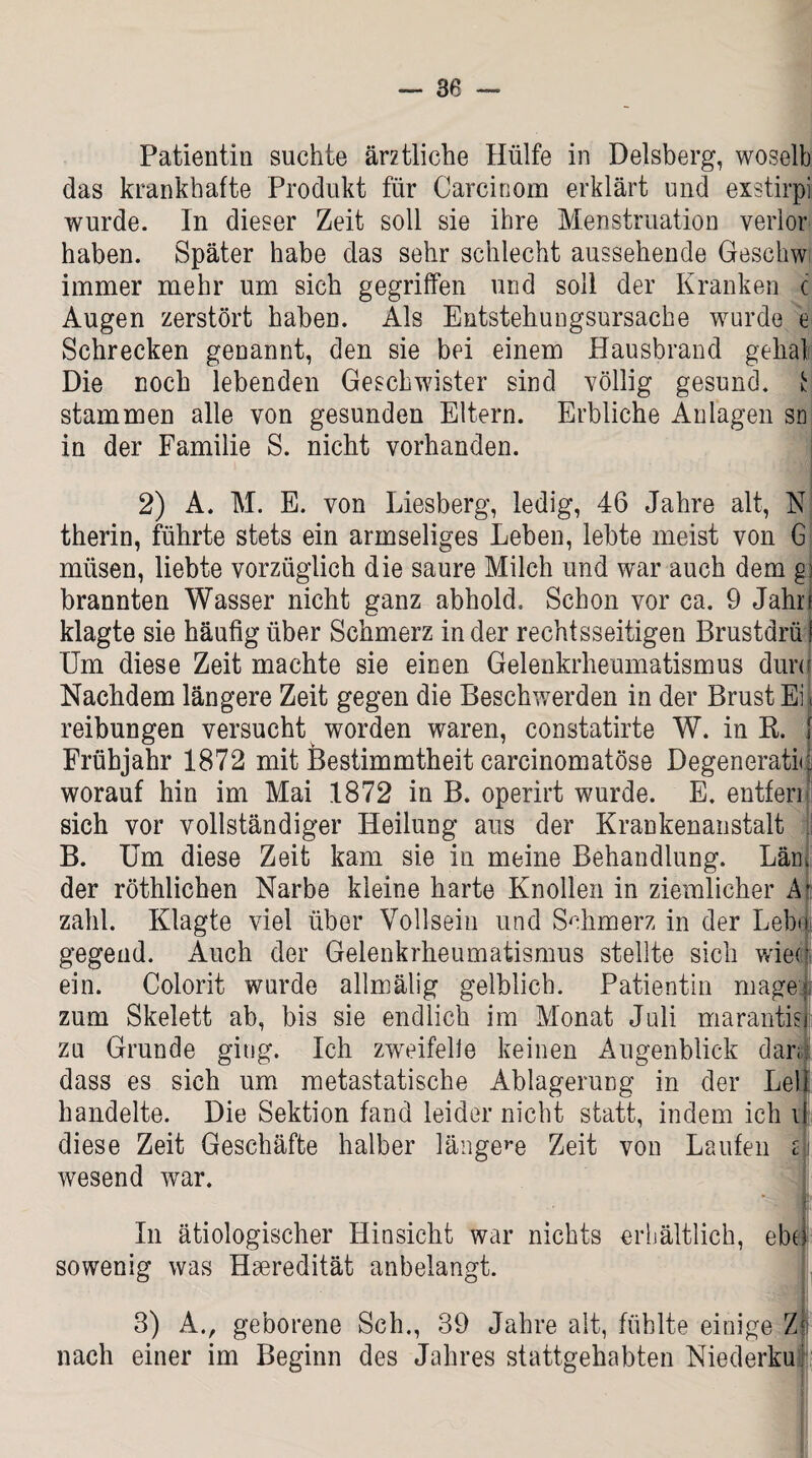 Patientin suchte ärztliche Hülfe in Delsberg, woselb das krankhafte Produkt für Carcinom erklärt und exstirpi wurde. In dieser Zeit soll sie ihre Menstruation verlor haben. Später habe das sehr schlecht aussehende Geschw immer mehr um sich gegriffen und soll der Kranken c Augen zerstört haben. Als Entstehungsursache wurde e Schrecken genannt, den sie bei einem Hausbrand gehal Die noch lebenden Geschwister sind völlig gesund. t stammen alle von gesunden Eltern. Erbliche Anlagen sn in der Familie S. nicht vorhanden. 2) A. M. E. von Liesberg, ledig, 46 Jahre alt, N therin, führte stets ein armseliges Leben, lebte meist von 6 müsen, liebte vorzüglich die saure Milch und war auch dem g brannten Wasser nicht ganz abhold. Schon vor ca. 9 Jahr klagte sie häufig über Schmerz in der rechtsseitigen Brustarü! Um diese Zeit machte sie einen Gelenkrheumatismus dun Nachdem längere Zeit gegen die Beschwerden in der Brust Ei reibungen versucht worden waren, constatirte W. in R. [ Frühjahr 1872 mit Bestimmtheit carcinomatöse DegeneratU worauf hin im Mai 1872 in B. operirt wurde. E. entfen sich vor vollständiger Heilung aus der Krankenanstalt B. Um diese Zeit kam sie in meine Behandlung. Län der röthlichen Narbe kleine harte Knollen in ziemlicher A zahl. Klagte viel über Vollsein und Schmerz in der Leb gegend. Auch der Gelenkrheumatismus stellte sich wiec ein. Colorit wurde allmälig gelblich. Patientin magei; zum Skelett ab, bis sie endlich im Monat Juli marantisj zu Grunde ging. Ich zweifelle keinen Augenblick dar; dass es sich um metastatische Ablagerung in der Lei handelte. Die Sektion fand leider nicht statt, indem ich i diese Zeit Geschäfte halber längere Zeit von Laufen z wesend war. ■ --W L In ätiologischer Hinsicht war nichts erhältlich, ebei sowenig was Hseredität anbelangt. , 3) A., geborene Sch., 39 Jahre alt, fühlte einige Z nach einer im Beginn des Jahres stattgehabten Niederkuf