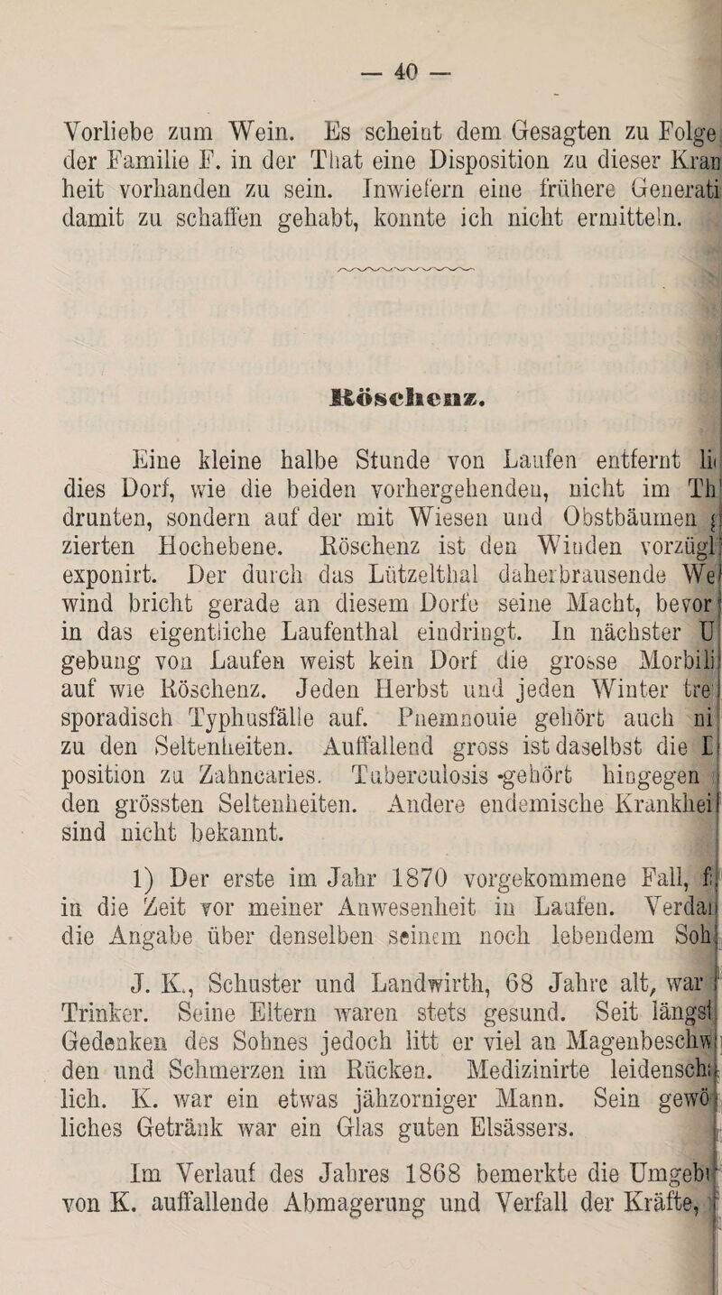 Vorliebe zum Wein. Es scheint dem Gesagten zu Folge der Familie F. in der That eine Disposition zu dieser Kran heit vorhanden zu sein. Inwiefern eine frühere Generatii damit zu schaffen gehabt, konnte ich nicht ermitteln. Böschenz. Eine kleine halbe Stunde von Laufen entfernt li< dies Dorf, wie die beiden vorhergehenden, nicht im Th drunten, sondern auf der mit Wiesen und Obstbäumen { zierten Hochebene. Köschenz ist den Winden vorzügl; exponirt. Der durch das Lützelthai daher brausende We wind bricht gerade an diesem Dorfe seine Macht, bevor in das eigentliche Laufenthal eindringt. In nächster U gebung von Laufen weist kein Dorf die grosse Morbilif auf wie Köschenz. Jeden Herbst und jeden Winter frei sporadisch Typhusfälle auf. Pneumonie gehört auch ni zu den Seltenheiten. Auffallend gross ist daselbst die l! Position zu Zahncaries. Tuberculosis -gehört hingegen [ den grössten Seltenheiten. Andere endemische Krankheit sind nicht bekannt. 1) Der erste im Jahr 1870 vorgekommene Fall, f;, in die Zeit vor meiner Anwesenheit in Laufen. Verdau die Angabe über denselben seinem noch lebendem Soff J. K., Schuster und Landwirth, 68 Jahre alt, war r Trinker. Seine Eltern waren stets gesund. Seit längs! Gedenken des Sohnes jedoch litt er viel an Magenbeschw den und Schmerzen im Rücken. Medizinirte leidenscha lieh. K. war ein etwas jähzorniger Mann. Sein gewöi liches Getränk war ein Glas guten Elsässers. I Im Verlauf des Jahres 1868 bemerkte die Umgebr von K. auffallende Abmagerung und Verfall der Kräfte, i ■1 1