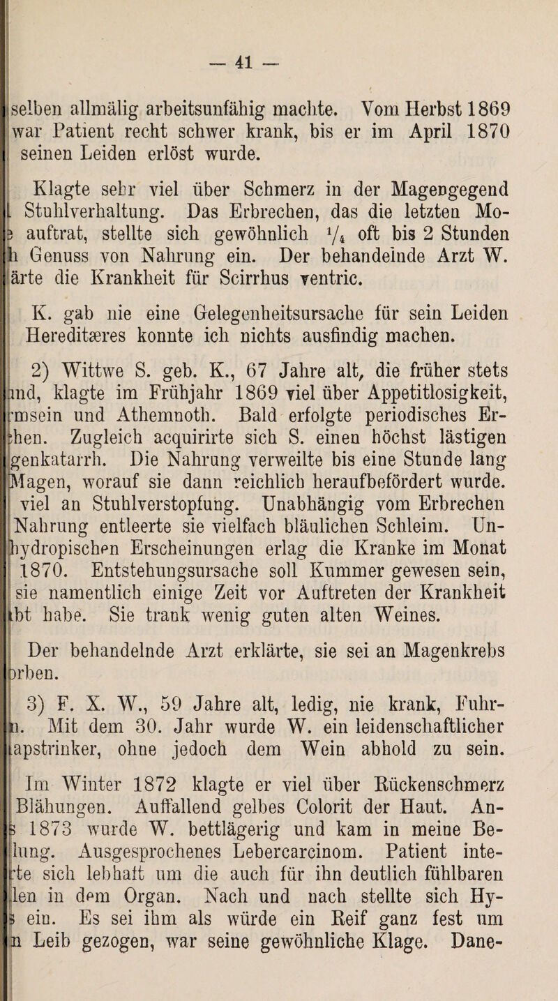 selben allmälig arbeitsunfähig machte. Vom Herbst 1869 war Patient recht schwer krank, bis er im April 1870 seinen Leiden erlöst wurde. Klagte sehr viel über Schmerz in der Magengegend 1 Stuhlverhaltung. Das Erbrechen, das die letzten Mo- 3 auftrat, stellte sich gewöhnlich 1/l oft bis 2 Stunden li Genuss von Nahrung ein. Der behandelnde Arzt W. ärte die Krankheit für Scirrhus ventric. K. gab nie eine Gelegenheitsursache für sein Leiden Hereditäres konnte ich nichts ausfindig machen. 2) Wittwe S. geb. K., 67 Jahre alt, die früher stets and, klagte im Frühjahr 1869 viel über Appetitlosigkeit, rmsein und Athemnoth. Bald erfolgte periodisches Er- ?hen. Zugleich acquirirte sich S. einen höchst lästigen genkatarrh. Die Nahrung verweilte bis eine Stunde lang Viagen, worauf sie dann reichlich heraufbefördert wurde. viel an Stuhlverstopfung. Unabhängig vom Erbrechen Nahrung entleerte sie vielfach bläulichen Schleim. Un- hydropischen Erscheinungen erlag die Kranke im Monat 1870. Entstehungsursache soll Kummer gewesen sein, sie namentlich einige Zeit vor Auftreten der Krankheit Hbt habe. Sie trank wenig guten alten Weines. Der behandelnde Arzt erklärte, sie sei an Magenkrebs Drben. 3) F. X. W., 59 Jahre alt, ledig, nie krank, Fuhr- n. Mit dem 30. Jahr wurde W. ein leidenschaftlicher apstrinker, ohne jedoch dem Wein abhold zu sein. Im Winter 1872 klagte er viel über Rückenschmerz Blähungen. Auffallend gelbes Colorit der Haut. An- 3 1873 wurde W. bettlägerig und kam in meine Be- lung. Ausgesprochenes Lebercarcinom. Patient inte- :te sich leb halt um die auch für ihn deutlich fühlbaren rlen in dem Organ. Nach und nach stellte sich Hy- eiu. Es sei ihm als würde ein Reif ganz fest um n Leib gezogen, war seine gewöhnliche Klage. Dane-