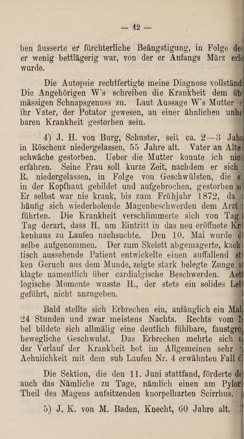 ben äusserte er fürchterliche Beängstigung, in Folge dei er wenig bettlägerig war, von der er Anfangs März eriu wurde. Die Autopsie rechtfertigte meine Diagnose vollständ Die Angehörigen W’s schreiben die Krankheit dem üb mässigen Schnapsgenuss zu. Laut Aussage W’s Mutter d ihr Vater, der Potator gewesen, an einer ähnlichen unhel baren Krankheit gestorben sein. 4) J. H. von Burg, Schuster, seit ca. 2—3 Jahn in Röschenz niedergelassen, 55 Jahre alt. Vater an Alte:' schwäche gestorben. Ueber die Mutter konnte ich nie erfahren. Seine Frau soll kurze Zeit, nachdem er sich 1 R. niedergelassen, in Folge von Geschwülsten, die s: in der Kopfhaut gebildet und aufgebrochen, gestorben su Er selbst war nie krank, bis zum Frühjahr 1872, da i häutig sich wiederholende Magenbeschwerden dem Arzt : führten. Die Krankheit verschlimmerte sich von Tag f Tag derart, dass H. um Eintritt in das neu eröffnete Kr;! kenhaus zu Laufen nachsuchte. Den 10. Mai wurde d selbe aufgenommen. Der zum Skelett abgemagerte, kach tisch aussehende Patient entwickelte einen auffallend st ken Geruch aus dem Munde, zeigte stark belegte Zunge i klagte namentlich über cardialgische Beschwerden. Aet! logische Momente wusste H., der stets ein solides Lei! geführt, nicht anzugeben. Bald stellte sich Erbrechen ein, anfänglich ein Mal 24 Stunden und zwar meistens Nachts. Rechts vom 1 bei bildete sich allmälig eine deutlich fühlbare, faustgro bewegliche Geschwulst. Das Erbrechen mehrte sich i der Verlauf der Krankheit bot im Allgemeinen sehr 1 Aehnliclikeit mit dem sub Laufen Nr. 4 erwähnten Fall c i Die Sektion, die den 11. Juni stattfand, förderte d( auch das Nämliche zu Tage, nämlich einen am Pylori Theil des Magens aufsitzenden knorpelharten Scirrhus. | 5) J. K. von M, Baden, Knecht, 60 Jahre alt, ']