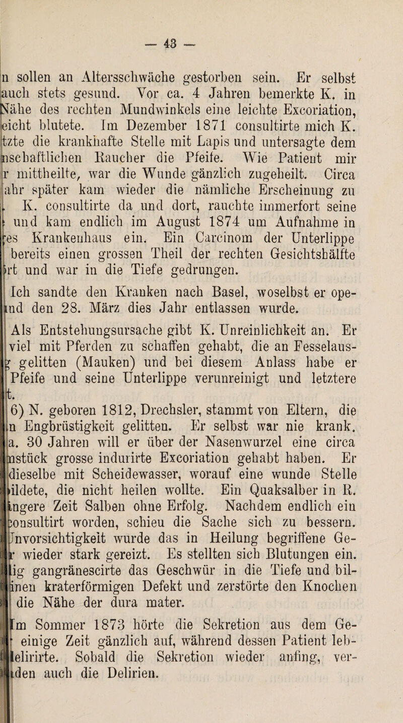 n sollen an Altersschwäche gestorben sein. Er selbst auch stets gesund. Vor ca. 4 Jahren bemerkte K. in Nähe des rechten Mundwinkels eine leichte Excoriation, eicht blutete. Im Dezember 1871 consultirte mich K. jtzte die krankhafte Stelle mit Lapis und untersagte dem Jnschaftlichen Raucher die Pfeile. Wie Patient mir jr mittheilte, war die Wunde gänzlich zugeheilt. Circa Jahr später kam wieder die nämliche Erscheinung zu I K. consultirte da und dort, rauchte immerfort seine ‘ und kam endlich im August 1874 um Aufnahme in fes Krankenhaus ein. Ein Carcinom der Unterlippe bereits einen grossen Theil der rechten Gesichtshälfte irt und war in die Tiefe gedrungen. Ich sandte den Kranken nach Basel, woselbst er ope- ind den 28. März dies Jahr entlassen wurde. i Als Entstehungsursache gibt K. Unreinlichkeit an. Er viel mit Pferden zu schaffen gehabt, die an Fesselaus- y gelitten (Mauken) und bei diesem Anlass habe er Pfeife und seine Unterlippe verunreinigt und letztere 4. 6) N. geboren 1812, Drechsler, stammt von Eltern, die in Engbrüstigkeit gelitten. Er selbst war nie krank, a. 30 Jahren will er über der Nasenwurzel eine circa nstück grosse indurirte Excoriation gehabt haben. Er dieselbe mit Scheidewasser, worauf eine wunde Stelle bildete, die nicht heilen wollte. Ein Quaksalber in R. ingere Zeit Salben ohne Erfolg. Nachdem endlich ein Donsultirt worden, schieu die Sache sich zu bessern. Unvorsichtigkeit wurde das in Heilung begriffene Ge- j r wieder stark gereizt. Es stellten sich Blutungen ein. f lig gangränescirte das Geschwür in die Tiefe und bil- I inen kraterförmigen Defekt und zerstörte den Knochen I die Nähe der dura mater. um Sommer 1873 hörte die Sekretion aus dem Ge- j r einige Zeit gänzlich auf, während dessen Patient leb- n lelirirte. Sobald die Sekretion wieder anfing, ver- iden auch die Delirien.