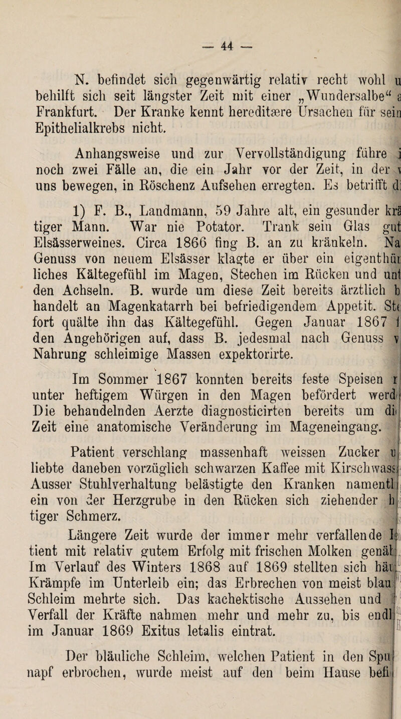 N. befindet sich gegenwärtig relativ recht wohl u behilft sich seit längster Zeit mit einer „Wundersalbe“ a Frankfurt. Der Kranke kennt hereditsere Ursachen für sein Epithelialkrebs nicht. Anhangsweise und zur Vervollständigung führe i noch zwei Fälle an, die ein Jahr vor der Zeit, in der \ uns bewegen, in Röschenz Aufsehen erregten. Es betrifft di 1) F. B., Landmann, 59 Jahre alt, ein gesunder krä tiger Mann. War nie Potator. Trank sein Glas gut Elsässerweines. Circa 1866 fing B. an zu kränkeln. Na Genuss von neuem Elsässer klagte er über ein eigentlich liches Kältegefühl im Magen, Stechen im Rücken und uni den Achseln. B. wurde um diese Zeit bereits ärztlich b handelt an Magenkatarrh bei befriedigendem Appetit. St( fort quälte ihn das Kältegefühl. Gegen Januar 1867 I den Angehörigen auf, dass B. jedesmal nach Genuss v Nahrung schleimige Massen expektorirte. v Im Sommer 1867 konnten bereits feste Speisen r unter heftigem Würgen in den Magen befördert werde Die behandelnden Aerzte diagnosticirten bereits um dii Zeit eine anatomische Veränderung im Mageneingang. Patient verschlang massenhaft weissen Zucker u liebte daneben vorzüglich schwarzen Kaffee mit Kirschwassi Ausser Stuhlverhaltung belästigte den Kranken namentli ein von der Herzgrube in den Rücken sich ziehender blj tiger Schmerz. L Längere Zeit wurde der immer mehr verfallende II tient mit relativ gutem Erfolg mit frischen Molken genäl Im Verlauf des Winters 1868 auf 1869 stellten sich hät Krämpfe im Unterleib ein; das Erbrechen von meist blau Schleim mehrte sich. Das kachektische Aussehen und j Verfall der Kräfte nahmen mehr und mehr zu, bis endlj im Januar 1869 Exitus letalis eintrat. Der bläuliche Schleim, welchen Patient in den Spin napf erbrochen, wurde meist auf den beim Hause befL