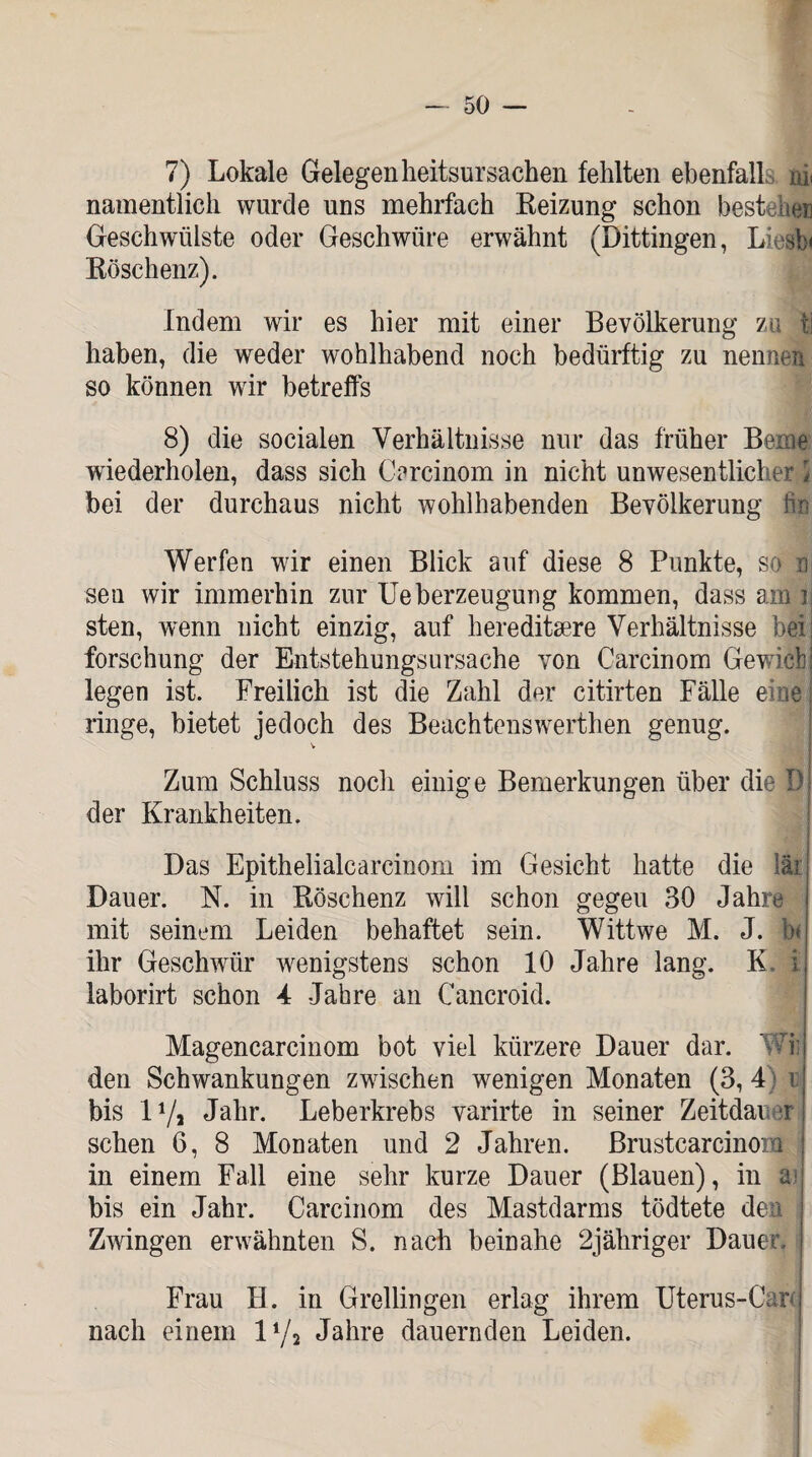 7) Lokale Gelegenheitsursachen fehlten ebenfall nt namentlich wurde uns mehrfach Reizung schon bestehen Geschwülste oder Geschwüre erwähnt (Dittingen, Liesb* Röschenz). Indem wir es hier mit einer Bevölkerung zu tl haben, die weder wohlhabend noch bedürftig zu nennen so können wir betreffs 8) die socialen Verhältnisse nur das früher Beme wiederholen, dass sich Carcinom in nicht unwesentlicher l bei der durchaus nicht wohlhabenden Bevölkerung b:n Werfen wir einen Blick auf diese 8 Punkte, so n sen wir immerhin zur Ueberzeugung kommen, dass am i sten, wenn nicht einzig, auf hereditaere Verhältnisse heil forschung der Entstehungsursache von Carcinom Gewichj legen ist. Freilich ist die Zahl der citirten Fälle eine: ringe, bietet jedoch des Beachtenswerthen genug. Zum Schluss noch einige Bemerkungen über die B der Krankheiten. Das Epithelialearcinom im Gesicht hatte die läi: Dauer. N. in Röschenz will schon gegeu 30 Jahre mit seinem Leiden behaftet sein. Wittwe M. J. b< ihr Geschwür wenigstens schon 10 Jahre lang. K. i laborirt schon 4 Jahre an Cancroid. Magencarcinom bot viel kürzere Dauer dar. 'i den Schwankungen zwischen wenigen Monaten (3, 4) r bis l1/» Jahr. Leberkrebs varirte in seiner Zeitdauer sehen 6, 8 Monaten und 2 Jahren, ßrustcarcinom in einem Fall eine sehr kurze Dauer (Blauen), in aj bis ein Jahr. Carcinom des Mastdarms tödtete den s Zwingen erwähnten S. nach beinahe 2jähriger Dauer, i Frau H. in Grellingen erlag ihrem Uterus-Car nach einem 1 i/i Jahre dauernden Leiden.