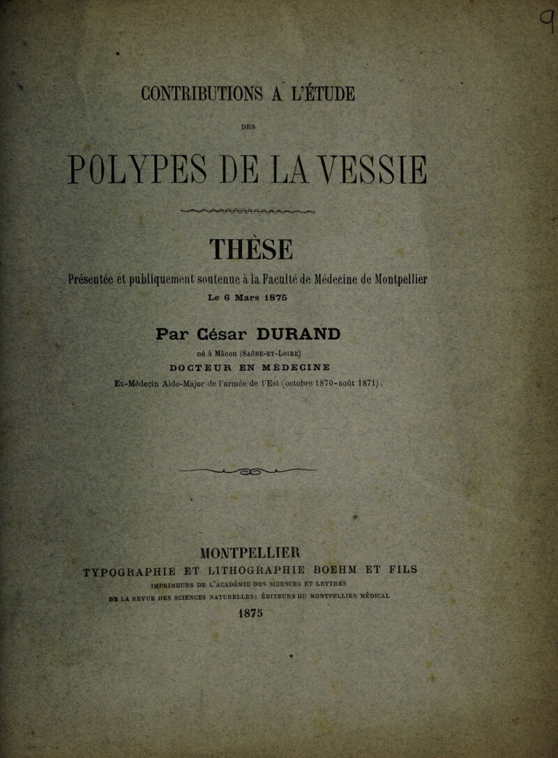 DKS POLYPES DE LA VESSIE THÈSE Présentée et publiquement soutenue à la Faculté de Médecine de Montpellier Le 6 Mars 1875 Par César DURAND né à Mâcon (Saône-et-Loire) DOCTEUR EN MÉDECINE Ex-Médecin Aide-Major de l’armée de l’Est (octobre 1870-août 1871). MONTPELLIER TYPOGRAPHIE ET LITHOGRAPHIE BOEHM ET FILS IMPRIMEURS DE L’ACADÉMIE DES SCIENCES ET LETTRES DB LA REVUE DES SCIENCES NATURELLES; EDITEURS DU MONTPELLIER MEDICAL 1875