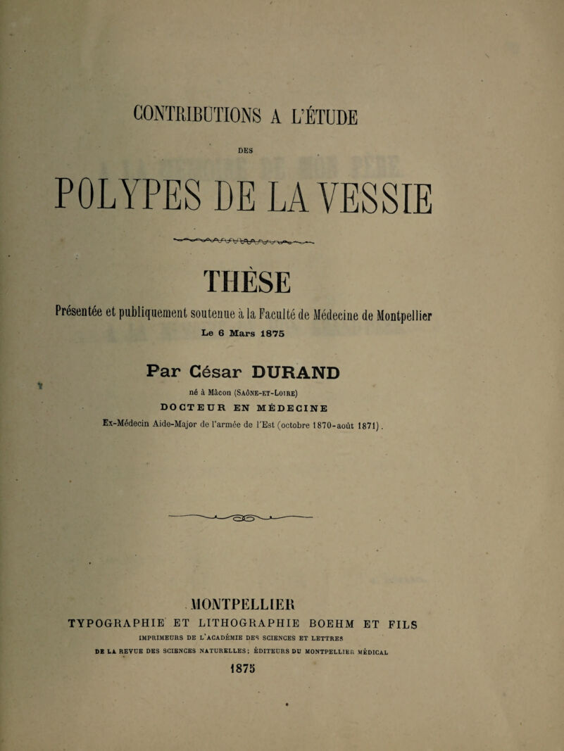 DES POLYPES DE LA VESSIE \ Présentée et publiquement soutenue à la Faculté de Médecine de Montpellier Le 6 Mars 1875 Par César DURAND né à Mâcon (Saône-et-Loire) DOCTEUR EN MÉDECINE Ex-Médecin Aide-Major de l’armée de UEst (octobre 1870-août 1871). MONTPELLIER TYPOGRAPHIE ET LITHOGRAPHIE BOEHM ET FILS IMPRIMEURS DE L’ACADÉMIE DES SCIENCES ET LETTRES DE LA REVUE DES SCIBNCES NATURELLES; ÉDITEURS DU MONTPELLIER MÉDICAL 1875