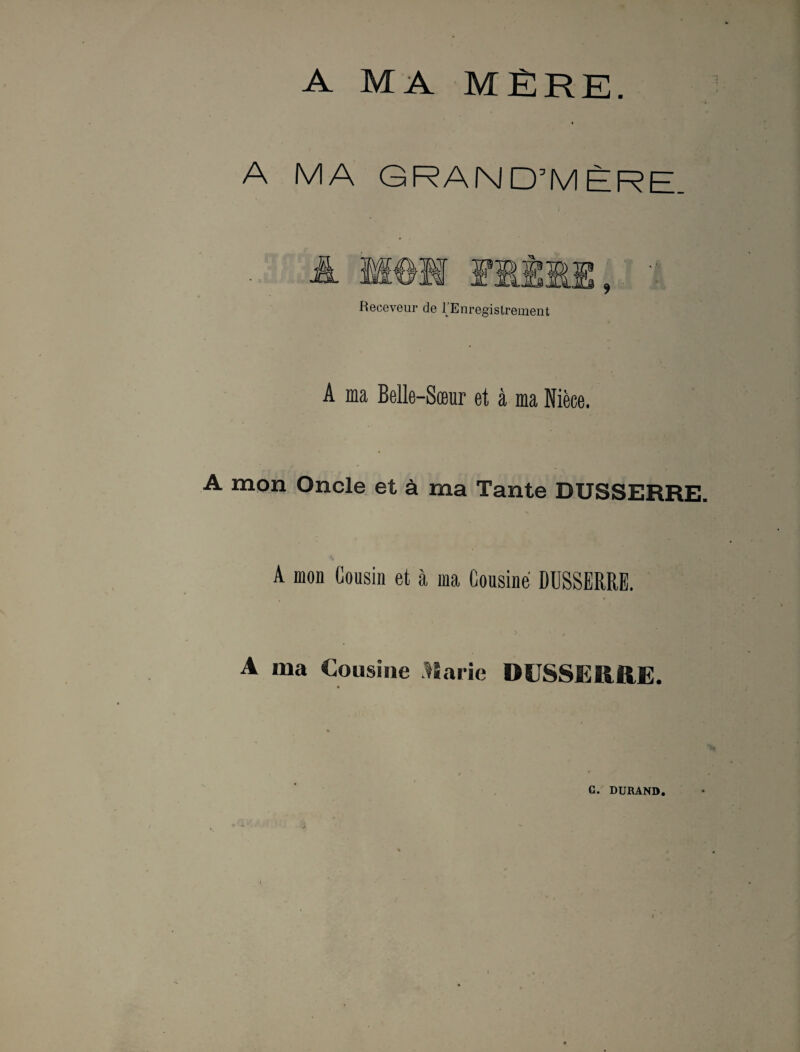 A MA MÈRE. A MA GRAND’MÈRE Receveur de IEnregistrement A ma Belle-Sœur et à ma Nièce. A mon Oncle et à ma Tante DUSSERRE. A mon Cousin et à ma Cousine DUSSERRE. t 3, , . A ma Cousine Marie DUSSERRE.