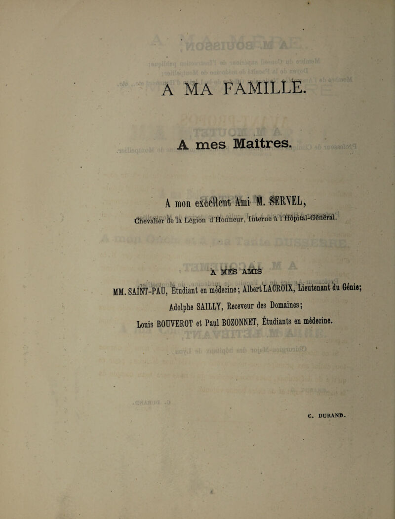 FAMILLE. A mes Maîtres. A mon excellent Ami M. SSMEL, Chevalier ke la Légion d’Honneur, Interne à l’ITÔpital- A MES AMIS MM. SAINT-PAU, Étudiant en médecine; Albert LACROIX, Lieutenant du Génie; Adolphe SAILLY, Receveur des Domaines; Louis BOUVEROT et Paul BOZONNET, Étudiants en médecine.