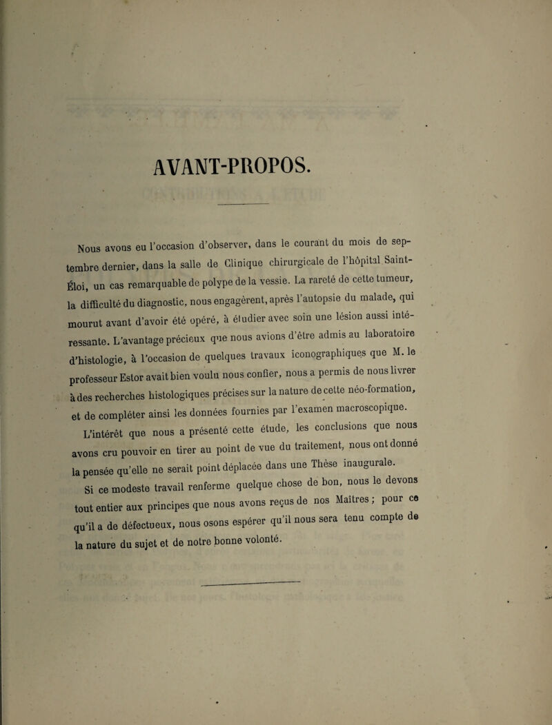 AVANT-PROPOS. Nous avons eu l’occasion d’observer, dans le courant du mois de sep¬ tembre dernier, dans la salle de Clinique chirurgicale de l’hôpital Saint- Éloi, un cas remarquable de polype de la vessie. La rarete de cette tumeur, la difficulté du diagnostic, nous engagèrent, après l’autopsie du malade, qui mourut avant d’avoir été opéré, à éludieravec soin une lésion aussi inté¬ ressante. L'avantage précieux que nous avions d’être admis au laboratoire d’histologie, à l’occasion de quelques travaux iconographiques que M. le professeur Estor avait bien voulu nous confier, nous a permis de nous livrer à des recherches histologiques précises sur la nature decette néo-formation, et de compléter ainsi les données fournies par l’examen macroscopique. L’intérêt que nous a présenté cette étude, les conclusions que nous avons cru pouvoir en tirer au point de vue du traitement, nous ont donné la pensée qu’elle ne serait point déplacée dans une Thèse inaugurale. Si ce modeste travail renferme quelque chose de bon, nous le devons tout entier aux principes que nous avons reçus de nos Maîtres; pour ce qu’il a de défectueux, nous osons espérer qu’il nous sera tenu compte de la nature du sujet et de notre bonne volonté.