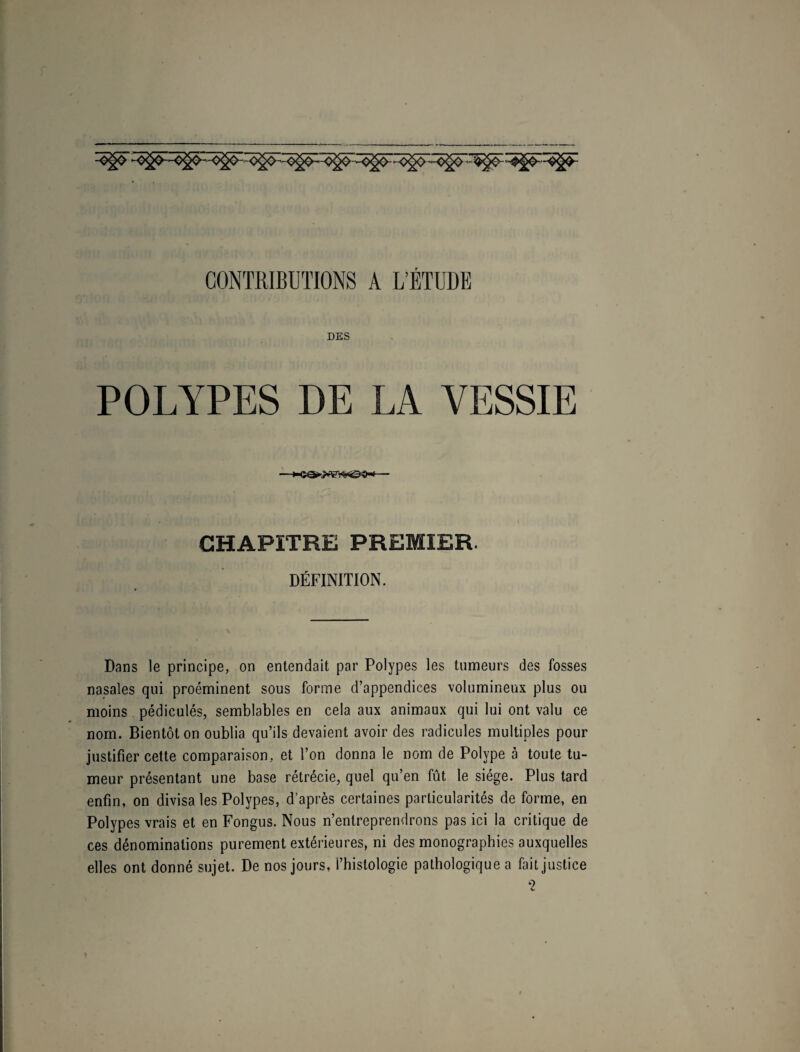 CONTRIBUTIONS A L’ÉTUDE DES POLYPES DE LA VESSIE CHAPITRE PREMIER. DÉFINITION. Dans le principe, on entendait par Polypes les tumeurs des fosses nasales qui proéminent sous forme d’appendices volumineux plus ou moins pédiculés, semblables en cela aux animaux qui lui ont valu ce nom. Bientôt on oublia qu’ils devaient avoir des radicules multiples pour justifier cette comparaison, et l’on donna le nom de Polype à toute tu¬ meur présentant une base rétrécie, quel qu’en fût le siège. Plus tard enfin, on divisa les Polypes, d’après certaines particularités de forme, en Polypes vrais et en Fongus. Nous n’entreprendrons pas ici la critique de ces dénominations purement extérieures, ni des monographies auxquelles elles ont donné sujet. De nos jours, l’histologie pathologique a fait justice ‘2