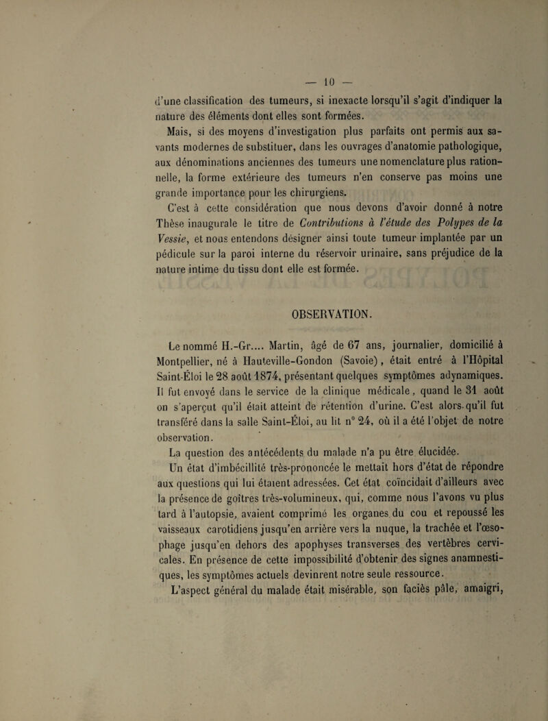 d’une classification des tumeurs, si inexacte lorsqu’il s’agit d’indiquer la nature des éléments dont elles sont formées. Mais, si des moyens d’investigation plus parfaits ont permis aux sa¬ vants modernes de substituer, dans les ouvrages d’anatomie pathologique, aux dénominations anciennes des tumeurs une nomenclature plus ration¬ nelle, la forme extérieure des tumeurs n’en conserve pas moins une grande importance pour les chirurgiens. C’est à cette considération que nous devons d’avoir donné à notre Thèse inaugurale le titre de Contributions ci l’étude des Polypes de la Vessie, et nous entendons désigner ainsi toute tumeur implantée par un pédicule sur la paroi interne du réservoir urinaire, sans préjudice de la nature intime du tissu dont elle est formée. OBSERVATION. Le nommé H.-Gr.... Martin, âgé de 67 ans, journalier, domicilié à Montpellier, né à Hauteville-Gondon (Savoie), était entré à l’Hôpital Saint-Ëloi le 28 août 1874, présentant quelques symptômes adynamiques. Il fut envoyé dans le service de la clinique médicale, quand le 31 août on s’aperçut qu’il était atteint de rétention d’urine. C’est alors-qu’il fut transféré dans la salle Saint-Éloi, au lit n° 24, où il a été l’objet de notre observation. La question des antécédents du malade n’a pu être élucidée. Un état d’imbécillité très-prononcée le mettait hors d’état de répondre aux questions qui lui étaient adressées. Cet état coïncidait d’ailleurs avec la présence de goitres très-volumineux, qui, comme nous l’avons vu plus tard à l’autopsie, avaient comprimé les organes du cou et repoussé les vaisseaux carotidiens jusqu’en arrière vers la nuque, la trachée et l’œso¬ phage jusqu’en dehors des apophyses transverses des vertèbres cervi¬ cales. En présence de cette impossibilité d’obtenir des signes anamnesti¬ ques, les symptômes actuels devinrent notre seule ressource. L’aspect général du malade était misérable, son faciès pâle, amaigri,