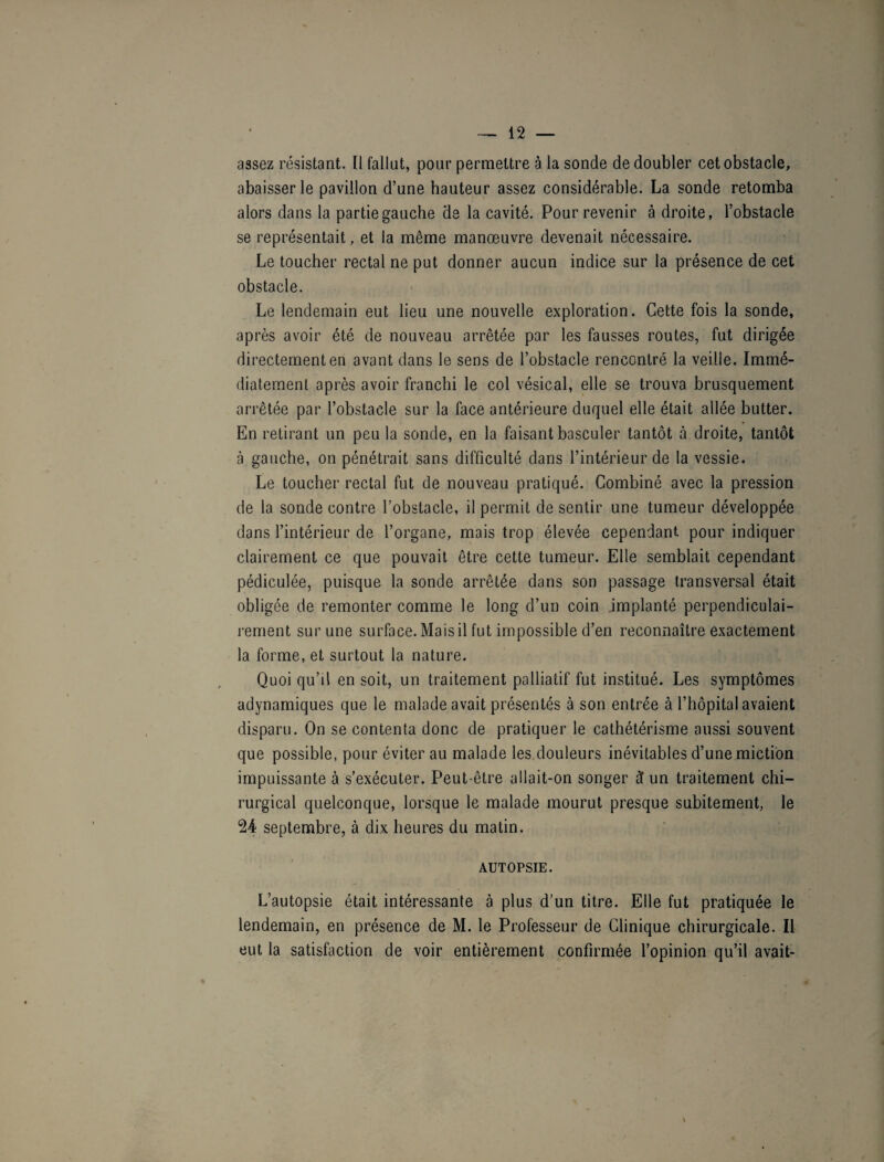assez résistant. Il fallut, pour permettre à la sonde dédoubler cet obstacle, abaisser le pavillon d’une hauteur assez considérable. La sonde retomba alors dans la partie gauche de la cavité. Pour revenir à droite, l’obstacle se représentait, et la même manœuvre devenait nécessaire. Le toucher rectal ne put donner aucun indice sur la présence de cet obstacle. Le lendemain eut lieu une nouvelle exploration. Cette fois la sonde, après avoir été de nouveau arrêtée par les fausses routes, fut dirigée directement en avant dans le sens de l’obstacle rencontré la veille. Immé¬ diatement après avoir franchi le col vésical, elle se trouva brusquement arrêtée par l’obstacle sur la face antérieure duquel elle était allée butter. En retirant un peu la sonde, en la faisant basculer tantôt à droite, tantôt à gauche, on pénétrait sans difficulté dans l’intérieur de la vessie. Le toucher rectal fut de nouveau pratiqué. Combiné avec la pression de la sonde contre l’obstacle, il permit de sentir une tumeur développée dans l’intérieur de l’organe, mais trop élevée cependant pour indiquer clairement ce que pouvait être cette tumeur. Elle semblait cependant pédiculée, puisque la sonde arrêtée dans son passage transversal était obligée de remonter comme le long d’un coin implanté perpendiculai¬ rement sur une surface. Mais il fut impossible d’en reconnaître exactement la forme, et surtout la nature. Quoi qu’il en soit, un traitement palliatif fut institué. Les symptômes adynamiques que le malade avait présentés à son entrée à l’hôpital avaient disparu. On se contenta donc de pratiquer le cathétérisme aussi souvent que possible, pour éviter au malade les douleurs inévitables d’une miction impuissante à s’exécuter. Peut-être allait-on songer à un traitement chi¬ rurgical quelconque, lorsque le malade mourut presque subitement, le 24 septembre, à dix heures du matin. AUTOPSIE. L’autopsie était intéressante à plus d’un titre. Elle fut pratiquée le lendemain, en présence de M. le Professeur de Clinique chirurgicale. Il eut la satisfaction de voir entièrement confirmée l’opinion qu’il avait-