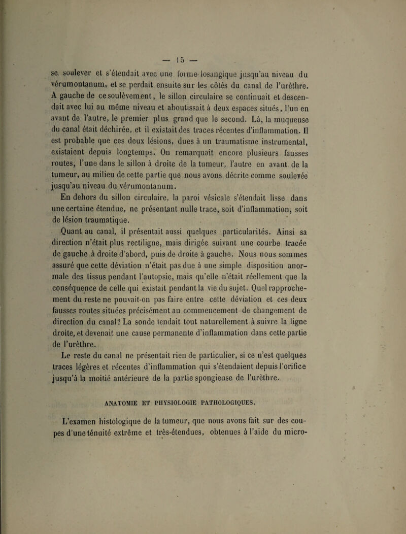 se soulever et s étendait avec une l'orme iosangique jusqu’au niveau du vérumontanum, et se perdait ensuite sur les côtés du canal de l’urèthre. A gauche de ce soulèvement, le sillon circulaire se continuait et descen¬ dait avec lui au même niveau et aboutissait à deux espaces situés, l’un en avant de l’autre, le premier plus grand que le second. Là, la muqueuse du canal était déchirée, et il existait des traces récentes d’inflammation. Il est probable que ces deux lésions, dues à un traumatisme instrumental, existaient depuis longtemps. On remarquait encore plusieurs fausses routes, l’une dans le sillon à droite de la tumeur, l’autre en avant de la tumeur, au milieu de cette partie que nous avons décrite comme soulevée jusqu’au niveau du vérumontanum. En dehors du sillon circulaire, la paroi vésicale s’étendait lisse dans une certaine étendue, ne présentant nulle trace, soit d’inflammation, soit de lésion traumatique. Quant au canal, il présentait aussi quelques particularités. Ainsi sa direction n’était plus rectiligne, mais dirigée suivant une courbe tracée de gauche à droite d’abord, puis de droite à gauche. Nous nous sommes assuré que cette déviation n’était pas due à une simple disposition anor¬ male des tissus pendant l’autopsie, mais qu’elle n’était réellement que la conséquence de celle qui existait pendant la vie du sujet. Quel rapproche¬ ment du reste ne pouvait-on pas faire entre celte déviation et ces deux fausses routes situées précisément au commencement de changement de direction du canal? La sonde tendait tout naturellement à suivre la ligne droite, et devenait une cause permanente d’inflammation dans cette partie de l’urèthre. Le reste du canal ne présentait rien de particulier, si ce n’est quelques traces légères et récentes d’inflammation qui s’étendaient depuis l’orifice jusqu’à la moitié antérieure de la partie spongieuse de l’urèthre. ANATOMIE ET PHYSIOLOGIE PATHOLOGIQUES. L’examen histologique de la tumeur, que nous avons fait sur des cou¬ pes d’une ténuité extrême et très-étendues, obtenues à l’aide du micro-