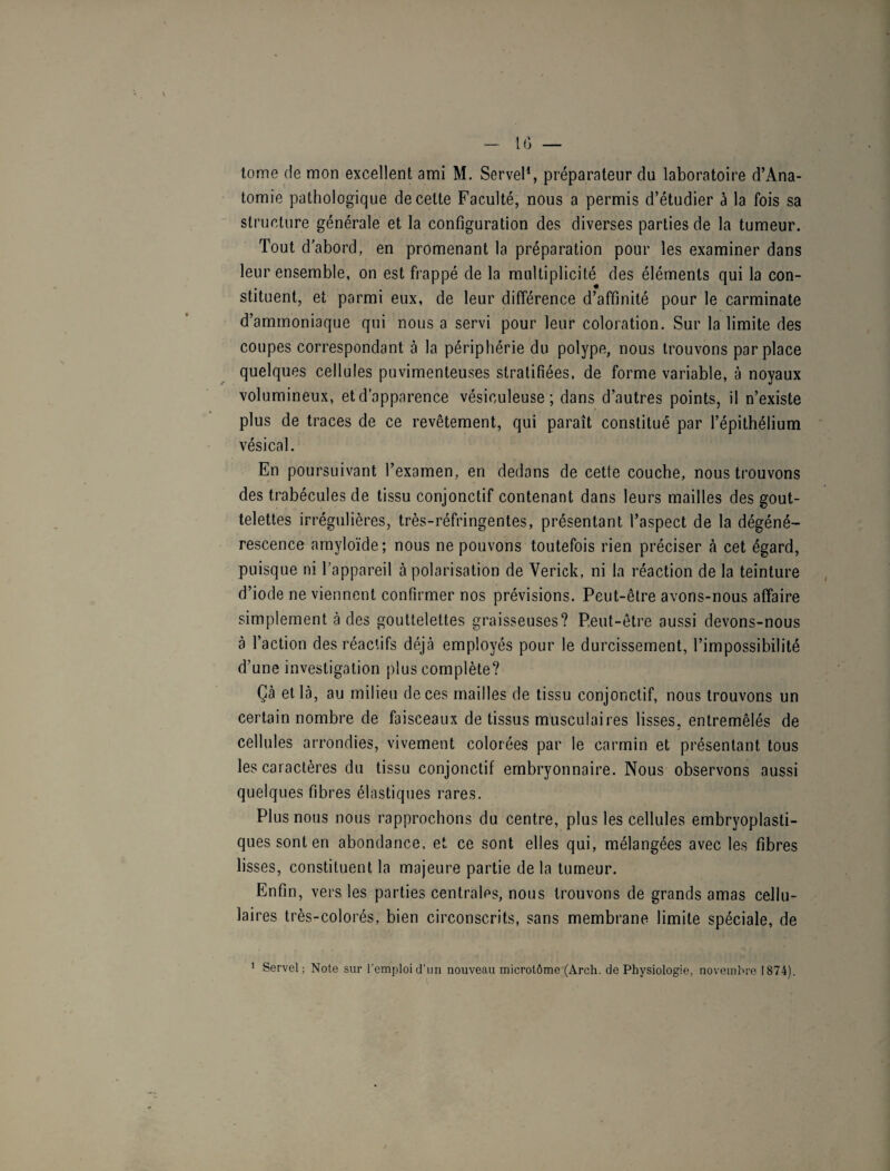 tome de mon excellent ami M. Servel1, préparateur du laboratoire d’Ana- tomie pathologique de cette Faculté, nous a permis d’étudier à la fois sa structure générale et la configuration des diverses parties de la tumeur. Tout d’abord, en promenant la préparation pour les examiner dans leur ensemble, on est frappé de la multiplicité des éléments qui la con¬ stituent, et parmi eux, de leur différence d’affinité pour le carminate d’ammoniaque qui nous a servi pour leur coloration. Sur la limite des coupes correspondant à la périphérie du polype, nous trouvons par place quelques cellules puvimenteuses stratifiées, de forme variable, à noyaux volumineux, et d'apparence vésiculeuse ; dans d’autres points, il n’existe plus de traces de ce revêtement, qui paraît constitué par l’épithélium vésical. En poursuivant l’examen, en dedans de cette couche, nous trouvons des trabécules de tissu conjonctif contenant dans leurs mailles des gout¬ telettes irrégulières, très-réfringentes, présentant l’aspect de la dégéné¬ rescence amyloïde; nous ne pouvons toutefois rien préciser à cet égard, puisque ni l’appareil à polarisation de Verick, ni la réaction de la teinture d’iode ne viennent confirmer nos prévisions. Peut-être avons-nous affaire simplement à des gouttelettes graisseuses? Peut-être aussi devons-nous à l’action des réactifs déjà employés pour le durcissement, l’impossibilité d’une investigation plus complète? Gà et là, au milieu de ces mailles de tissu conjonctif, nous trouvons un certain nombre de faisceaux de tissus musculaires lisses, entremêlés de cellules arrondies, vivement colorées par le carmin et présentant tous les caractères du tissu conjonctif embryonnaire. Nous observons aussi quelques fibres élastiques rares. Plus nous nous rapprochons du centre, plus les cellules embryoplasti- ques sont en abondance, et ce sont elles qui, mélangées avec les fibres lisses, constituent la majeure partie de la tumeur. Enfin, vers les parties centrales, nous trouvons de grands amas cellu¬ laires très-colorés, bien circonscrits, sans membrane limite spéciale, de 1 Servel; Note sur l’emploi d’un nouveau microtôme (Arch. de Physiologie, novembre 1874).