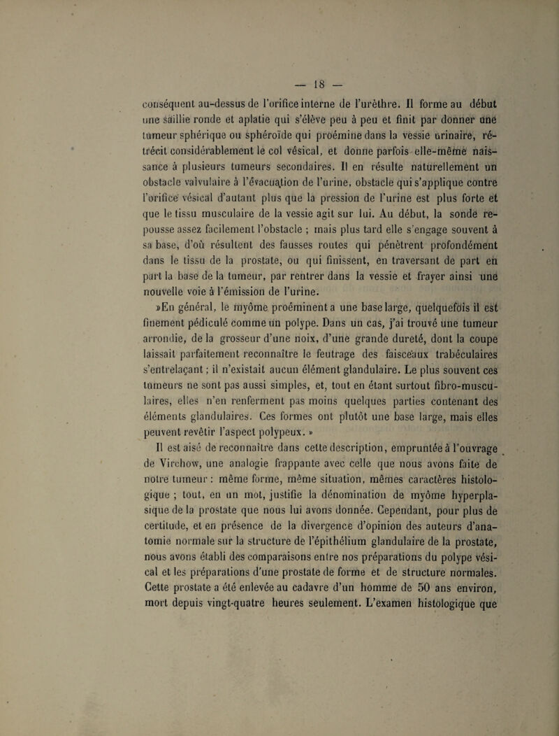 conséquent au-dessus de l’orifice interne de l’urèthre. Il forme au début une saillie ronde et aplatie qui s’élève peu à peu et finit par donner une tumeur sphérique ou sphéroïde qui proémine dans la vessie urinaire, ré¬ trécit considérablement le col vésical, et donne parfois elle-même nais¬ sance à plusieurs tumeurs secondaires. Il en résulte naturellement un obstacle valvulaire à l’évacuation de l’urine, obstacle qui s’applique contre l’orifice vésical d’autant plus que la pression de l’urine est plus forte et que le tissu musculaire de la vessie agit sur lui. Au début, la sonde re¬ pousse assez facilement l’obstacle ; mais plus tard elle s’engage souvent à sa base, d’où résultent des fausses routes qui pénètrent profondément dans le tissu de la prostate, ou qui finissent, en traversant de part en part la base de la tumeur, par rentrer dans la vessie et frayer ainsi une nouvelle voie à l’émission de l’urine. »En général, le myôme proéminent a une base large, quelquefois il est finement pédiculé comme un polype. Dans un cas, j’ai trouvé une tumeur arrondie, de la grosseur d’une noix, d’une grande dureté, dont la coupe laissait parfaitement reconnaître le feutrage des faisceaux trabéculaires s’entrelaçant ; il n’existait aucun élément glandulaire. Le plus souvent ces tumeurs ne sont pas aussi simples, et, tout en étant surtout fibro-muscu- laires, elles n’en renferment pas moins quelques parties contenant des éléments glandulaires. Ces formes ont plutôt une base large, mais elles peuvent revêtir l’aspect polypeux. » Il est aisé de reconnaître dans cette description, empruntée à l’ouvrage de Virchow, une analogie frappante avec celle que nous avons faite de notre tumeur: même forme, même situation, mêmes caractères histolo¬ gique ; tout, en un mot, justifie la dénomination de myôme hyperpla¬ sique de la prostate que nous lui avons donnée. Cependant, pour plus de certitude, et en présence de la divergence d’opinion des auteurs d’ana¬ tomie normale sur la structure de l’épithélium glandulaire de la prostate, nous avons établi des comparaisons entre nos préparations du polype vési¬ cal et les préparations d’une prostate de forme et de structure normales. Cette prostate a été enlevée au cadavre d’un homme de 50 ans environ, mort depuis vingt-quatre heures seulement. L’examen histologique que
