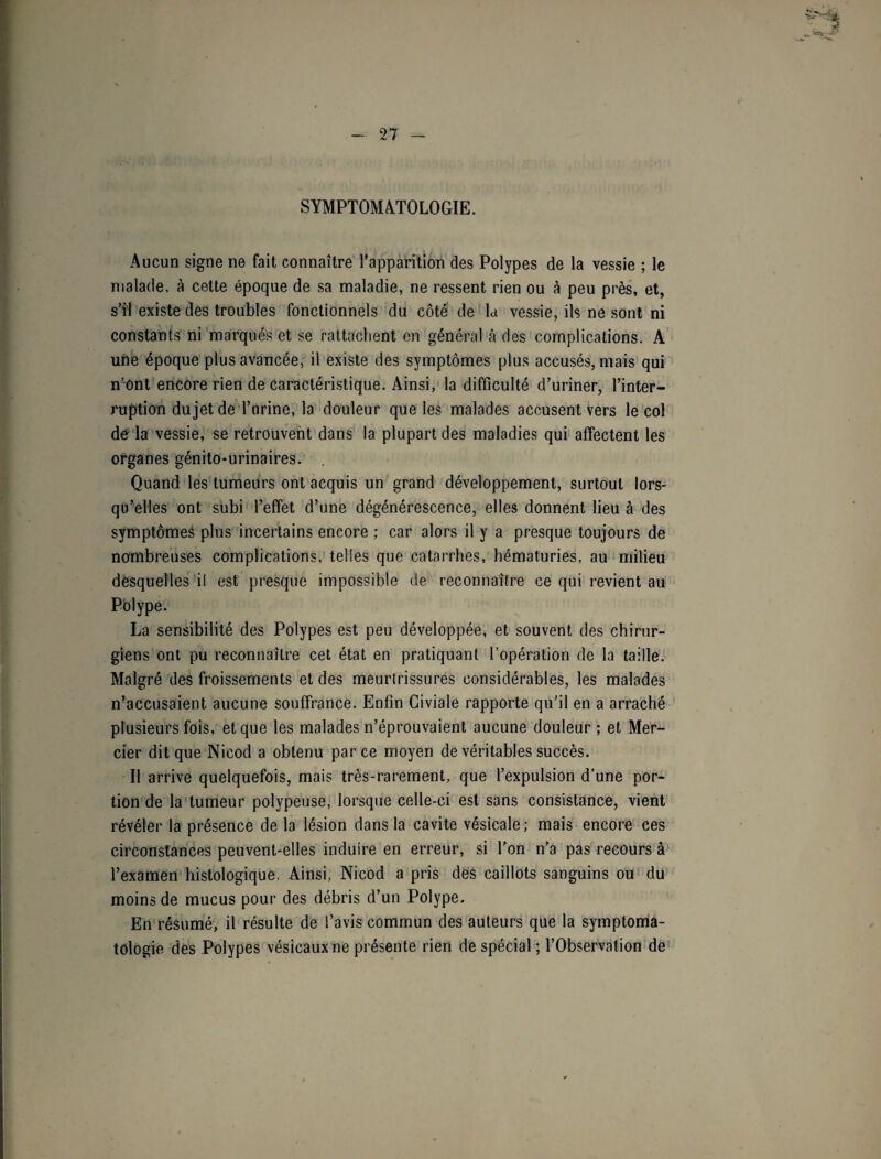 SYMPTOMATOLOGIE. Aucun signe ne fait connaître l’apparition des Polypes de la vessie ; le malade, à cette époque de sa maladie, ne ressent rien ou à peu près, et, s’il existe des troubles fonctionnels du côté de U vessie, ils ne sont ni constants ni marqués et se rattachent en général à des complications. A une époque plus avancée, il existe des symptômes plus accusés, mais qui n’ont encore rien de caractéristique. Ainsi, la difficulté d’uriner, l’inter¬ ruption du jet de l’urine, la douleur que les malades accusent vers le col de la vessie, se retrouvent dans la plupart des maladies qui affectent les organes génito-urinaires. Quand les tumeurs ont acquis un grand développement, surtout lors¬ qu’elles ont subi l’effet d’une dégénérescence, elles donnent lieu à des symptômes plus incertains encore ; car alors il y a presque toujours de nombreuses complications, telles que catarrhes, hématuries, au milieu desquelles il est presque impossible de reconnaître ce qui revient au Polype. La sensibilité des Polypes est peu développée, et souvent des chirur¬ giens ont pu reconnaître cet état en pratiquant l’opération de la taille. Malgré des froissements et des meurtrissures considérables, les malades n’accusaient aucune souffrance. Enfin Giviale rapporte qu’il en a arraché plusieurs fois, et que les malades n’éprouvaient aucune douleur ; et Mer¬ cier dit que Nicod a obtenu parce moyen de véritables succès. Il arrive quelquefois, mais très-rarement, que l’expulsion d’une por¬ tion de la tumeur polypeuse, lorsque celle-ci est sans consistance, vient révéler la présence de la lésion dans la cavité vésicale; mais encore ces circonstances peuvent-elles induire en erreur, si l’on n’a pas recours à l’examen histologique, Ainsi, Nicod a pris des caillots sanguins ou du moins de mucus pour des débris d’un Polype. En résumé, il résulte de l’avis commun des auteurs que la symptoma¬ tologie des Polypes vésicaux ne présente rien de spécial ; l’Observation de