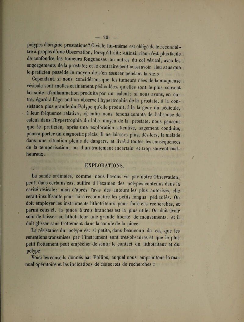 polypes d 01 igine pi ostatique ? Civiale lui-même est obligé de le reconnaî ¬ tre à propos d’une Observation, lorsqu’il dit: «Ainsi, rien n’est plus facile de confondre les tumeurs fongueuses ou autres du col vésical, avec les engoigements delà prostate ; et le contraire peut aussi avoir lieu sans que le piaticien possède le moyen de s en assurer pendant la vie.» Cependant, si nous considérons que les tumeurs nées de la muqueuse vesicale sont molles et finement pédiculees, qu’elles sont le plus souvent la suite d’inflammation produite par un calcul ; si nous avons, en ou¬ tre, égard à l’âge où l’on observe l’hypertrophie de la prostate, à la con¬ sistance plus grande du Polype qu’elle produit, à la largeur du pédicule, à leur fréquence relative ; si enfin nous tenons compte de l’absence de calcul dans l’hypertrophie du lobe moyen de la prostate, nous pensons que le praticien, après une exploration attentive, sagement conduite, pourra porter un diagnostic précis. Il ne laissera plus, dès-lors, le malade dans une situation pleine de dangers, et livré à toutes les conséquences de la temporisation, ou d’un traitement incertain et trop souvent mal¬ heureux. EXPLORATIONS. La sonde ordinaire, comme nous l’avons vu par notre Observation, peut, dans certains cas, suffire à l’examen des polypes contenus dans la cavité vésicale ; mais d’après l’avis des auteurs les plus autorisés, elle serait insuffisante pour faire reconnaître les petits fongus pédiculés. On doit employer les instruments lithotriteurs pour faire ces recherches, et parmi ceux ci, la pince à trois branches est la plus utile. On doit avoir soin de laisser au lithotriteur une grande liberté de mouvements, et il doit glisser sans frottement dans la canule de la pince. La résistance du polype est si petite, dans beaucoup de cas, que les sensations transmises par l’instrument sont très-obscures et que le plus petit frottement peut empêcher de sentir le contact du lithotriteur et du polype. Voici les conseils donnés par Philips, auquel nous empruntons le ma¬ nuel opératoire et les indications de ces sortes de recherches :
