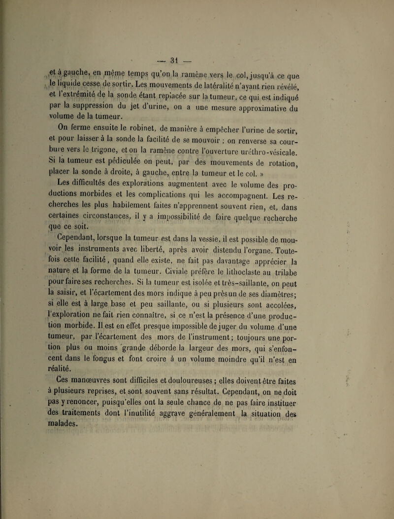 et à gauche, en même temps qu’on la ramène vers le col, jusqu a ce que le liquide cesse de sortir. Les mouvements de latéralité n’ayant rien révélé, et I extrémité de la sonde étant replacée sur la tumeur, ce qui est indiqué par la suppression du jet d urine, on a une mesure approximative du volume de la tumeur. On ferme ensuite le robinet, de manière à empêcher l’urine de sortir, et poui laisseï à la sonde la facilite de se mouvoir ; on renverse sa cour- buie vers le trigone, et on la ramène contre l’ouverture uréthro-vésicale. Si la tumeur est pédiculée on peut, par des mouvements de rotation, placer la sonde à droite, à gauche, entre la tumeur et le col. » Les difficultés des explorations augmentent avec le volume dès pro¬ ductions morbides et les complications qui les accompagnent. Les re¬ cherches les plus habilement faites n’apprennent souvent rien, et, dans ceitaines ciiconstances, il y a impossibilité de faire quelque recherche que ce soit. Cependant, lorsque la tumeur est dans la vessie, il est possible de mou¬ voir les instruments avec liberté, après avoir distendu l’organe. Toute¬ fois celte facilité, quand elle existe, ne fait pas davantage apprécier la nature et la forme de la tumeur. Civiale préfère le lithoclaste au trilabe pour faire ses recherches. Si la tumeur est isolée et très-saillante, on peut la saisir, et l’écartement des mors indique à peu près un de ses diamètres; si elle est à large base et peu saillante, ou si plusieurs sont accolées, l’exploration ne fait rien connaître, si ce n’est la présence d’une produc¬ tion morbide. Il est en effet presque impossible déjuger du volume d’une tumeur, par l’écartement des mors de l’instrument ; toujours une por¬ tion plus ou moins grande déborde la largeur des mors, qui s’enfon¬ cent dans le fongus et font croire à un volume moindre qu’il n’est en réalité. Ces manœuvres sont difficiles et douloureuses ; elles doivent être faites à plusieurs reprises, et sont souvent sans résultat. Cependant, on ne doit pas y renoncer, puisqu’elles ont la seule chance de ne pas faire instituer des traitements dont l’inutilité aggrave généralement la situation des malades.