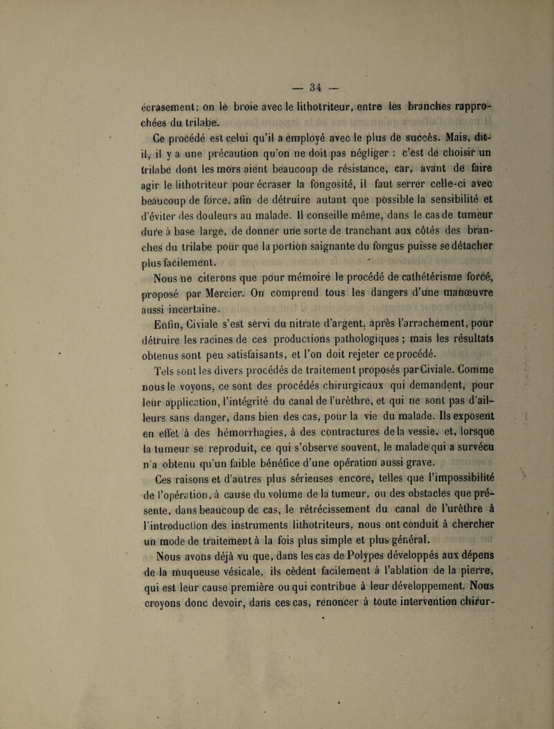 écrasement; on le broie avec le lithotriteur, entre les branches rappro¬ chées du trilabe. Ce procédé est celui qu’il a employé avec le plus de succès. Mais, dit- il, il y a une précaution qu’on ne doit pas négliger : c’est de choisir un trilabe dont les mors aient beaucoup de résistance, car, avant de faire agir le lithotriteur pour écraser la fongosité, il faut serrer celle-ci avec beaucoup de force, afin de détruire autant que possible la sensibilité et d’éviter des douleurs au malade. 11 conseille même, dans le cas de tumeur dure à base large, de donner une sorte de tranchant aux côtés des bran¬ ches du trilabe pour que la portion saignante du fongus puisse se détacher plus facilement. Nous ne citerons que pour mémoire le procédé de cathétérisme forcé, proposé par Mercier. On comprend tous les dangers d’une manœuvre aussi incertaine. Enfin, Giviale s’est servi du nitrate d’argent, après l’arrachement, pour détruire les racines de ces productions pathologiques ; mais les résultats obtenus sont peu satisfaisants, et l’on doit rejeter ce procédé. Tels sont les divers procédés de traitement proposés par Giviale. Comme nous le voyons, ce sont des procédés chirurgicaux qui demandent, pour leur application, l’intégrité du canal de l’urèthre, et qui ne sont pas d’ail¬ leurs sans danger, dans bien des cas, pour la vie du malade. Ils exposent en effet à des hémorrhagies, à des contractures delà vessie, et, lorsque la tumeur se reproduit, ce qui s’observe souvent, le malade qui a survécu n’a obtenu qu’un faible bénéfice d’une opération aussi grave. Ces raisons et d’autres plus sérieuses encore, telles que l’impossibilité de l’opération, à cause du volume de la tumeur, ou des obstacles que pré¬ sente, dans beaucoup de cas, le rétrécissement du canal de l’urèthre à l’introduction des instruments lithotriteurs, nous ont conduit à chercher un mode de traitement à la fois plus simple et plus général. Nous avons déjà vu que, dans les cas de Polypes développés aux dépens de la muqueuse vésicale, ils cèdent facilement à l’ablation de la pierre, qui est leur cause première ou qui contribue à leur développement. Nous croyons donc devoir, dans ces cas, renoncer à toute intervention chirur-