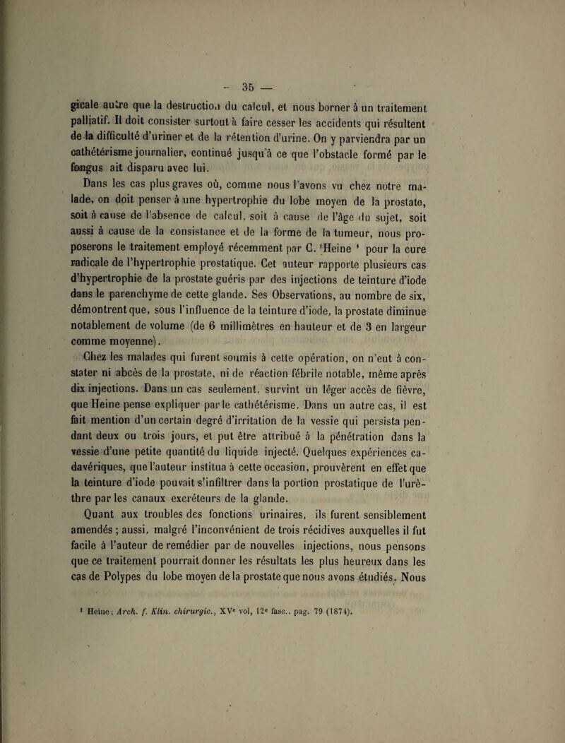 gicale au«,re que la destruction du calcul, et nous bornera un traitement palliatif. Il doit consister surtout à faire cesser les accidents qui résultent de la difficulté d uriner et de la rétention d’urine. On y parviendra par un cathétérisme journalier, continué jusqua ce que l’obstacle formé par le fnngus ait disparu avec lui. Dans les cas plus graves où, comme nous l’avons vu chez notre ma¬ lade, on doit penser à une hypertrophie du lobe moyen de la prostate, soit à cause de l’absence de calcul, soit à cause de l’âge du sujet, soit aussi a cause de la consistance et de la forme de la tumeur, nous pro¬ poserons le traitement employé récemment par G. ^Heine 1 pour la cure radicale de l’hypertrophie prostatique. Cet auteur rapporte plusieurs cas d’hypertrophie de la prostate guéris par des injections de teinture d’iode dans le parenchyme de cette glande. Ses Observations, au nombre de six, démontrent que, sous l’influence de la teinture d’iode, la prostate diminue notablement de volume (de 6 millimètres en hauteur et de 3 en largeur comme moyenne). Chez les malades qui furent soumis à cette opération, on n’eut à con¬ stater ni abcès de la prostate, ni de réaction fébrile notable, même après dix injections. Dans un cas seulement, survint un léger accès de fièvre, que Heine pense expliquer parle cathétérisme. Dans un autre cas, il est fait mention d’un certain degré d’irritation de la vessie qui persista pen¬ dant deux ou trois jours, et put être attribué à la pénétration dans la vessie d’une petite quantité du liquide injecté. Quelques expériences ca¬ davériques, que l’auteur institua à cette occasion, prouvèrent en effet que la teinture d’iode pouvait s’infiltrer dans la portion prostatique de l’urè¬ thre par les canaux excréteurs de la glande. Quant aux troubles des fonctions urinaires, ils furent sensiblement amendés ; aussi, malgré l’inconvénient de trois récidives auxquelles il fut facile à l’auteur de remédier par de nouvelles injections, nous pensons que ce traitement pourrait donner les résultats les plus heureux dans les cas de Polypes du lobe moyen de la prostate que nous avons étudiés. Nous 1 Heine; Arch. f. Klin, chirurgie., XVe vol, 12e fasc.. pag. 79 (1874).