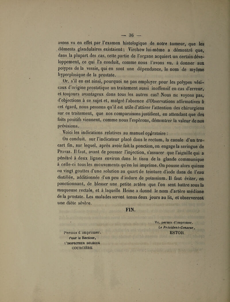 avons vu en effet par l’examen histologique de notre tumeur, que les éléments glandulaires existaient ; Virchow lui-même a démontré que, dans la plupart des cas, cette partie de l'organe acquiert un certain déve¬ loppement, ce qui l’a conduit, comme nous l’avons vu, à donner aux poiypes delà vessie, qui en sont une dépendance, le nom de myôme hyperplasique de la prostate. Or, s’il en est ainsi, pourquoi ne pas employer pour les polypes vési¬ caux d’origine prostatique un traitement aussi inoffensif en cas d’erreur, et toujours avantageux dans tous les autres cas? Nous ne voyons pas, d’objections à ce sujet et, malgré l’absence d’Observations affirmatives à cet égard, nous pensons qu il est utile d'attirer l’attention des chirurgiens sur ce traitement, que nos comparaisons justifient, en attendant que des faits positifs viennent, comme nous l’espèrons, démontrer la valeur de nos prévisions. Voici les indications relatives au manuel opératoire : On conduit, sur l’indicateur placé dans le rectum, la canule d’un tro¬ cart fin, sur lequel, après avoir fait la ponction, on engage la seringue de Pravaz. Il faut, avant de pousser l’injection, s’assurer que l’aiguille qui a pénétré à deux lignes environ dans le tissu de la glande communique à celle-ci tous les mouvements qu’on lui imprime. On pousse alors quinze ou vingt gouttes d’une solution au quart de teinture d’iode dans de l’eau distillée, additionnée d’un peu d’iodure de potassium. Il faut éviter, en ponctionnant, de blesser une petite artère que l’on sent battre sous la muqueuse rectale, et à laquelle Heine a donné le nom d’artère médiane delà prostate. Les malades seront tenus deux jours au lit, et observeront une diète sévère. FIN. ' Vu, permis d'imprimer. Le Président-Censeur, Permis d’imprimer. ESTOR. Cour le Recteur, i.’inspecteur delègue COURCTÈRE.