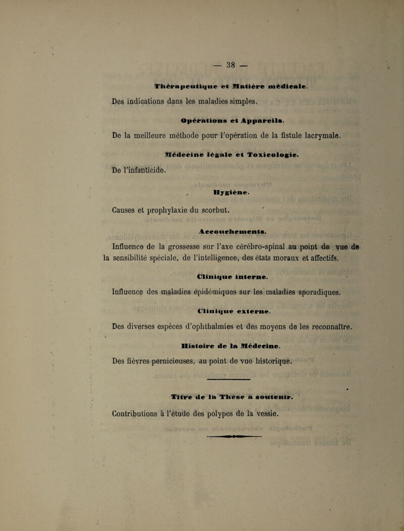 Thérapeutique et Matière médicale. Des indications dans les maladies simples. Opérations et Appareils. De la meilleure méthode pour l’opération de la fistule lacrymale. Médecine légale et Toxicologie. De l’infanticide. Hygiène. Causes et prophylaxie du scorbut. Accouchements. Influence de la grossesse sur l’axe cérébro-spinal au point de vue de la sensibilité spéciale, de l’intelligence, des états moraux et affectifs. Clinique interne. Influence des maladies épidémiques sur les maladies sporadiques. Clinique externe. Des diverses espèces d’ophthalmies et des moyens de les reconnaître. Histoire de la Médecine. Des fièvres pernicieuses, au point de vue historique. Titre de la Thèse à soutenir. Contributions à l’étude des polypes de la vessie.